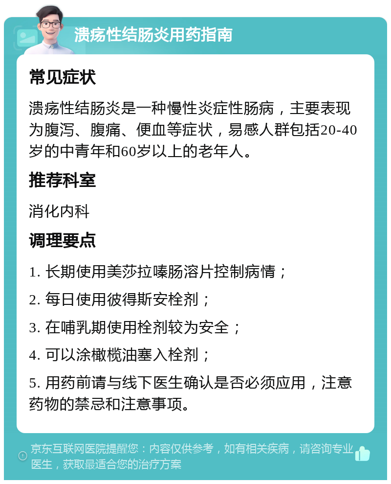 溃疡性结肠炎用药指南 常见症状 溃疡性结肠炎是一种慢性炎症性肠病，主要表现为腹泻、腹痛、便血等症状，易感人群包括20-40岁的中青年和60岁以上的老年人。 推荐科室 消化内科 调理要点 1. 长期使用美莎拉嗪肠溶片控制病情； 2. 每日使用彼得斯安栓剂； 3. 在哺乳期使用栓剂较为安全； 4. 可以涂橄榄油塞入栓剂； 5. 用药前请与线下医生确认是否必须应用，注意药物的禁忌和注意事项。