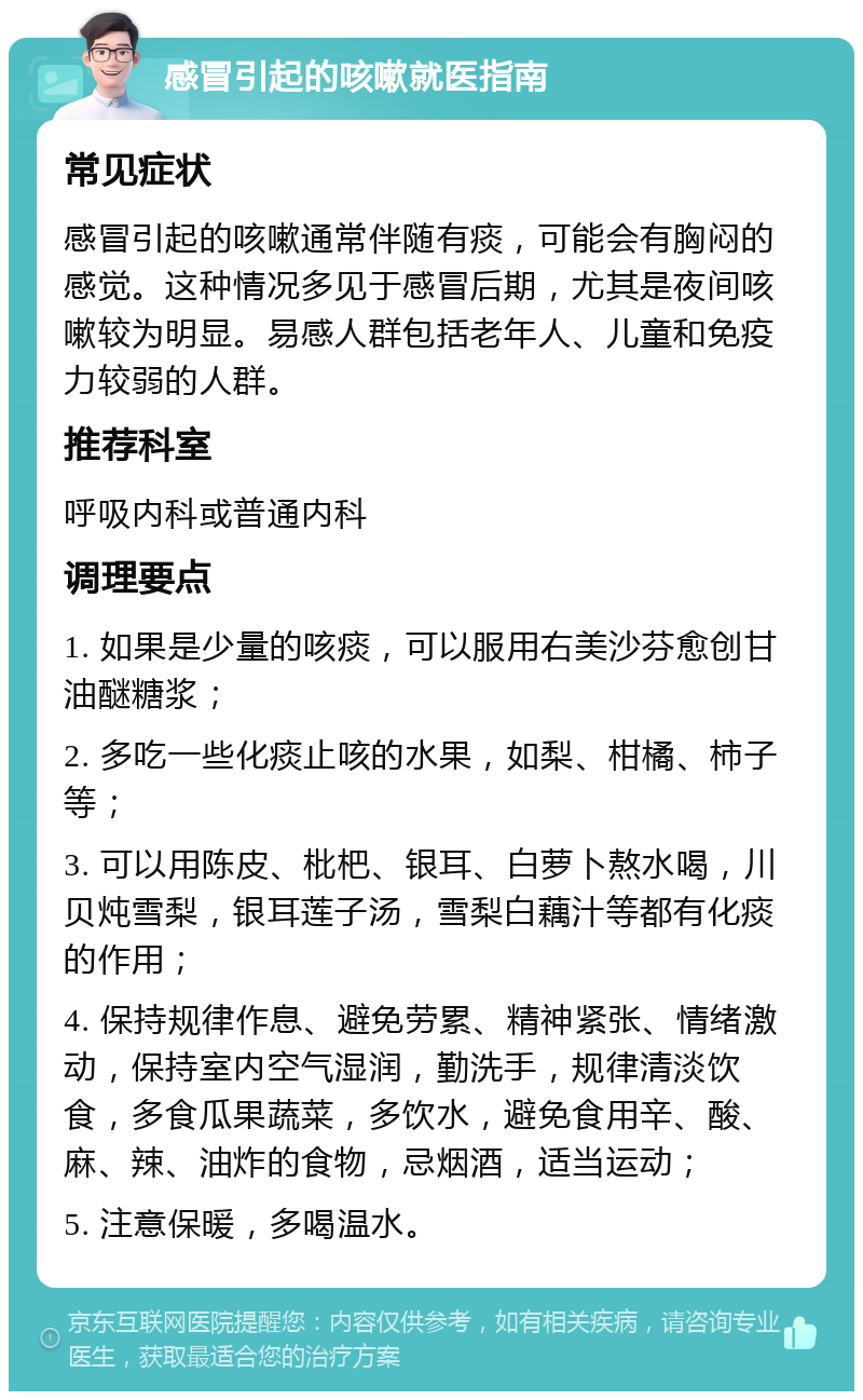 感冒引起的咳嗽就医指南 常见症状 感冒引起的咳嗽通常伴随有痰，可能会有胸闷的感觉。这种情况多见于感冒后期，尤其是夜间咳嗽较为明显。易感人群包括老年人、儿童和免疫力较弱的人群。 推荐科室 呼吸内科或普通内科 调理要点 1. 如果是少量的咳痰，可以服用右美沙芬愈创甘油醚糖浆； 2. 多吃一些化痰止咳的水果，如梨、柑橘、柿子等； 3. 可以用陈皮、枇杷、银耳、白萝卜熬水喝，川贝炖雪梨，银耳莲子汤，雪梨白藕汁等都有化痰的作用； 4. 保持规律作息、避免劳累、精神紧张、情绪激动，保持室内空气湿润，勤洗手，规律清淡饮食，多食瓜果蔬菜，多饮水，避免食用辛、酸、麻、辣、油炸的食物，忌烟酒，适当运动； 5. 注意保暖，多喝温水。