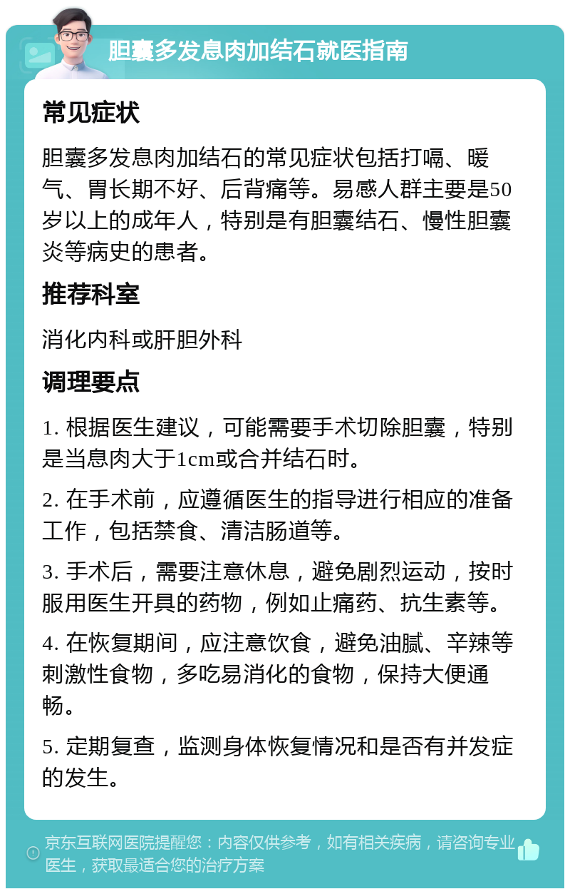 胆囊多发息肉加结石就医指南 常见症状 胆囊多发息肉加结石的常见症状包括打嗝、暖气、胃长期不好、后背痛等。易感人群主要是50岁以上的成年人，特别是有胆囊结石、慢性胆囊炎等病史的患者。 推荐科室 消化内科或肝胆外科 调理要点 1. 根据医生建议，可能需要手术切除胆囊，特别是当息肉大于1cm或合并结石时。 2. 在手术前，应遵循医生的指导进行相应的准备工作，包括禁食、清洁肠道等。 3. 手术后，需要注意休息，避免剧烈运动，按时服用医生开具的药物，例如止痛药、抗生素等。 4. 在恢复期间，应注意饮食，避免油腻、辛辣等刺激性食物，多吃易消化的食物，保持大便通畅。 5. 定期复查，监测身体恢复情况和是否有并发症的发生。