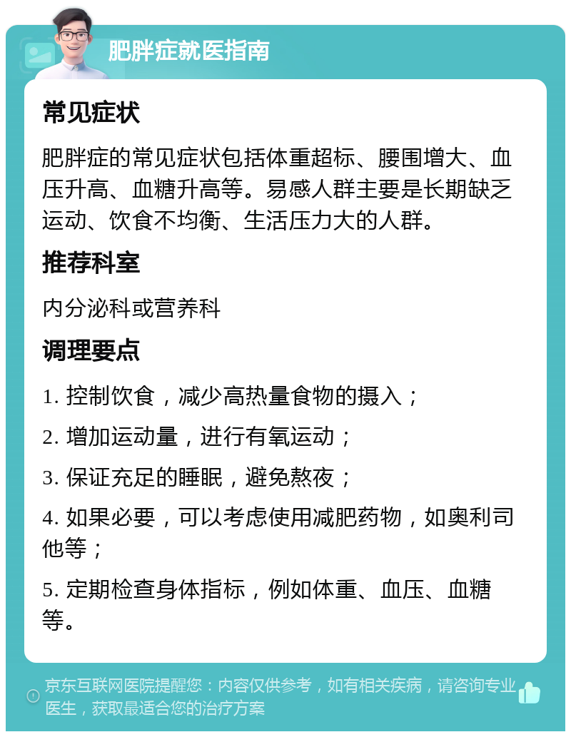 肥胖症就医指南 常见症状 肥胖症的常见症状包括体重超标、腰围增大、血压升高、血糖升高等。易感人群主要是长期缺乏运动、饮食不均衡、生活压力大的人群。 推荐科室 内分泌科或营养科 调理要点 1. 控制饮食，减少高热量食物的摄入； 2. 增加运动量，进行有氧运动； 3. 保证充足的睡眠，避免熬夜； 4. 如果必要，可以考虑使用减肥药物，如奥利司他等； 5. 定期检查身体指标，例如体重、血压、血糖等。