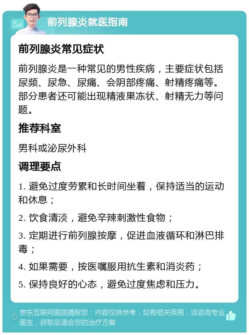 前列腺炎就医指南 前列腺炎常见症状 前列腺炎是一种常见的男性疾病，主要症状包括尿频、尿急、尿痛、会阴部疼痛、射精疼痛等。部分患者还可能出现精液果冻状、射精无力等问题。 推荐科室 男科或泌尿外科 调理要点 1. 避免过度劳累和长时间坐着，保持适当的运动和休息； 2. 饮食清淡，避免辛辣刺激性食物； 3. 定期进行前列腺按摩，促进血液循环和淋巴排毒； 4. 如果需要，按医嘱服用抗生素和消炎药； 5. 保持良好的心态，避免过度焦虑和压力。