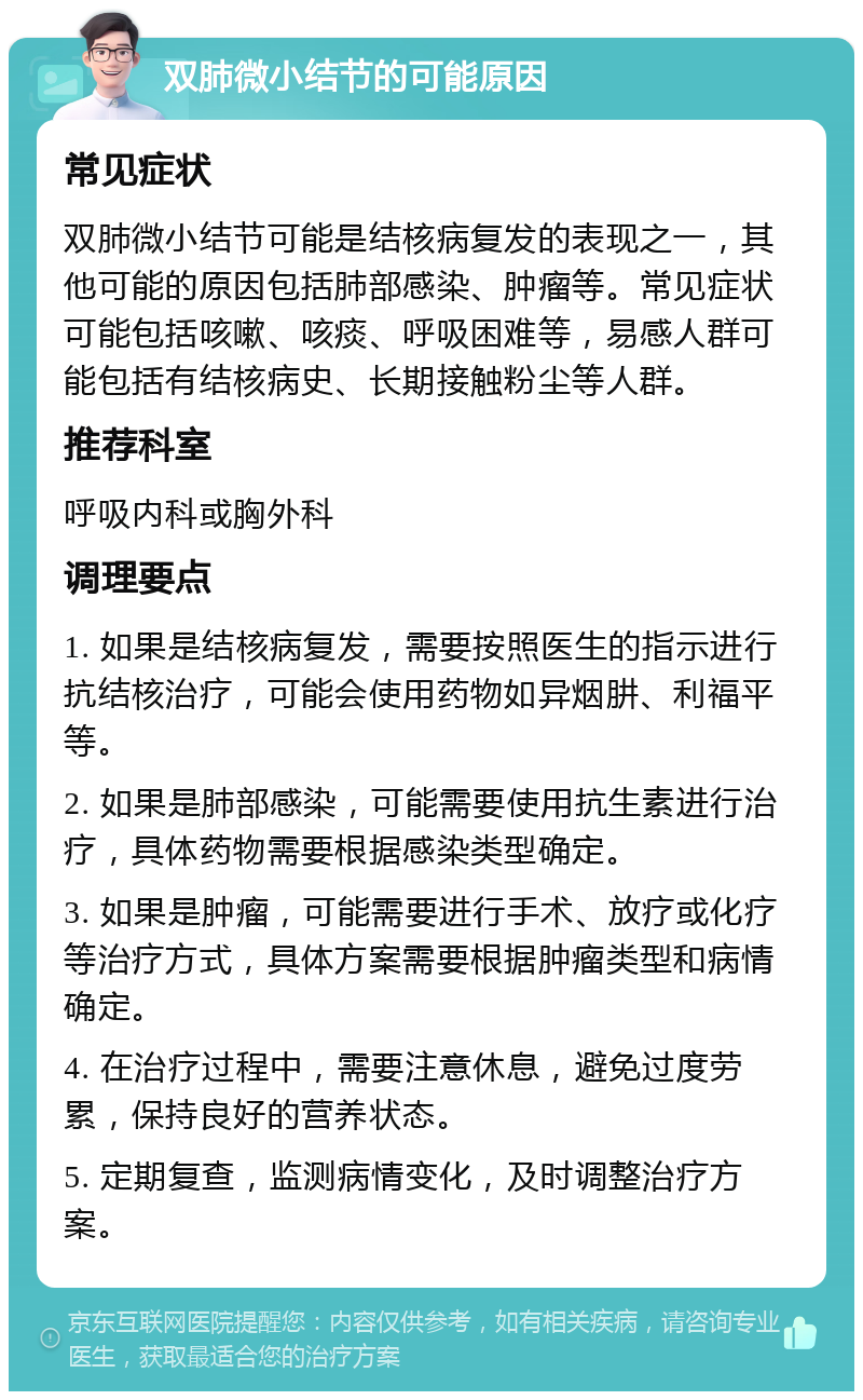 双肺微小结节的可能原因 常见症状 双肺微小结节可能是结核病复发的表现之一，其他可能的原因包括肺部感染、肿瘤等。常见症状可能包括咳嗽、咳痰、呼吸困难等，易感人群可能包括有结核病史、长期接触粉尘等人群。 推荐科室 呼吸内科或胸外科 调理要点 1. 如果是结核病复发，需要按照医生的指示进行抗结核治疗，可能会使用药物如异烟肼、利福平等。 2. 如果是肺部感染，可能需要使用抗生素进行治疗，具体药物需要根据感染类型确定。 3. 如果是肿瘤，可能需要进行手术、放疗或化疗等治疗方式，具体方案需要根据肿瘤类型和病情确定。 4. 在治疗过程中，需要注意休息，避免过度劳累，保持良好的营养状态。 5. 定期复查，监测病情变化，及时调整治疗方案。