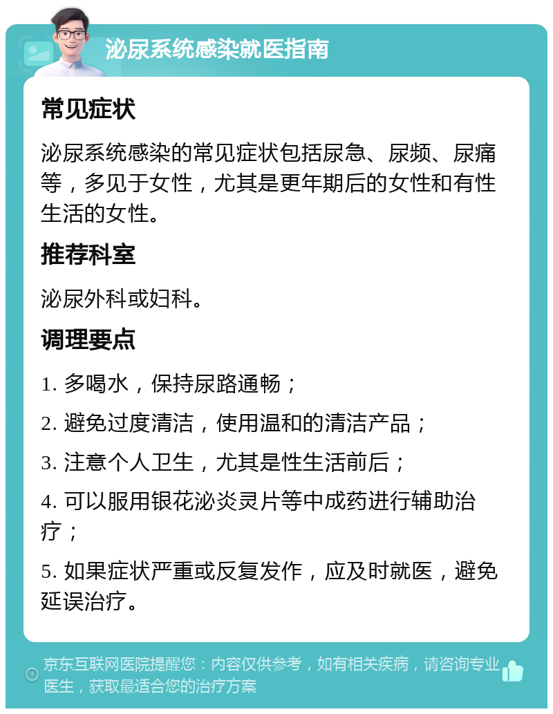 泌尿系统感染就医指南 常见症状 泌尿系统感染的常见症状包括尿急、尿频、尿痛等，多见于女性，尤其是更年期后的女性和有性生活的女性。 推荐科室 泌尿外科或妇科。 调理要点 1. 多喝水，保持尿路通畅； 2. 避免过度清洁，使用温和的清洁产品； 3. 注意个人卫生，尤其是性生活前后； 4. 可以服用银花泌炎灵片等中成药进行辅助治疗； 5. 如果症状严重或反复发作，应及时就医，避免延误治疗。