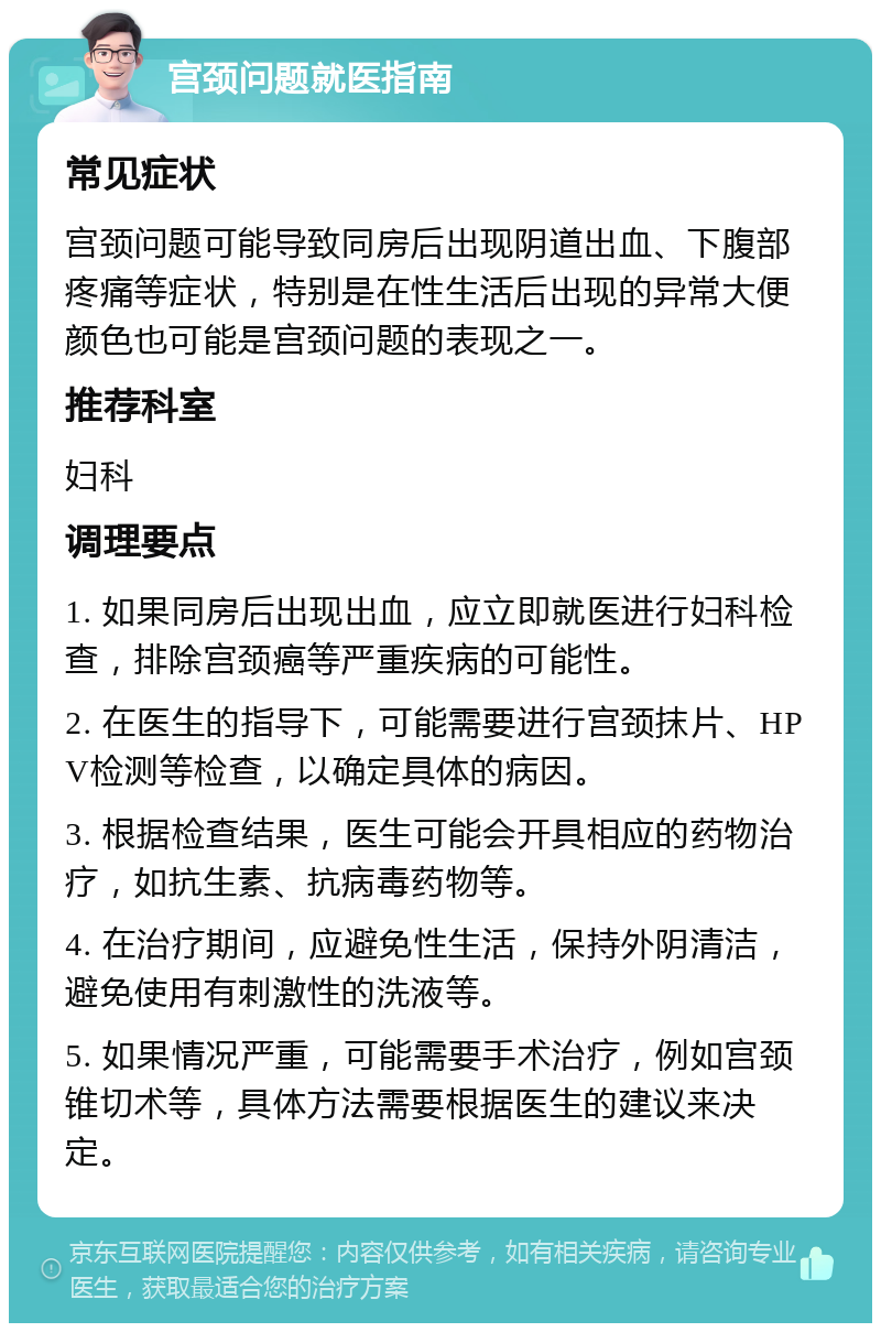 宫颈问题就医指南 常见症状 宫颈问题可能导致同房后出现阴道出血、下腹部疼痛等症状，特别是在性生活后出现的异常大便颜色也可能是宫颈问题的表现之一。 推荐科室 妇科 调理要点 1. 如果同房后出现出血，应立即就医进行妇科检查，排除宫颈癌等严重疾病的可能性。 2. 在医生的指导下，可能需要进行宫颈抹片、HPV检测等检查，以确定具体的病因。 3. 根据检查结果，医生可能会开具相应的药物治疗，如抗生素、抗病毒药物等。 4. 在治疗期间，应避免性生活，保持外阴清洁，避免使用有刺激性的洗液等。 5. 如果情况严重，可能需要手术治疗，例如宫颈锥切术等，具体方法需要根据医生的建议来决定。