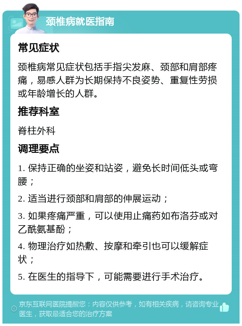 颈椎病就医指南 常见症状 颈椎病常见症状包括手指尖发麻、颈部和肩部疼痛，易感人群为长期保持不良姿势、重复性劳损或年龄增长的人群。 推荐科室 脊柱外科 调理要点 1. 保持正确的坐姿和站姿，避免长时间低头或弯腰； 2. 适当进行颈部和肩部的伸展运动； 3. 如果疼痛严重，可以使用止痛药如布洛芬或对乙酰氨基酚； 4. 物理治疗如热敷、按摩和牵引也可以缓解症状； 5. 在医生的指导下，可能需要进行手术治疗。