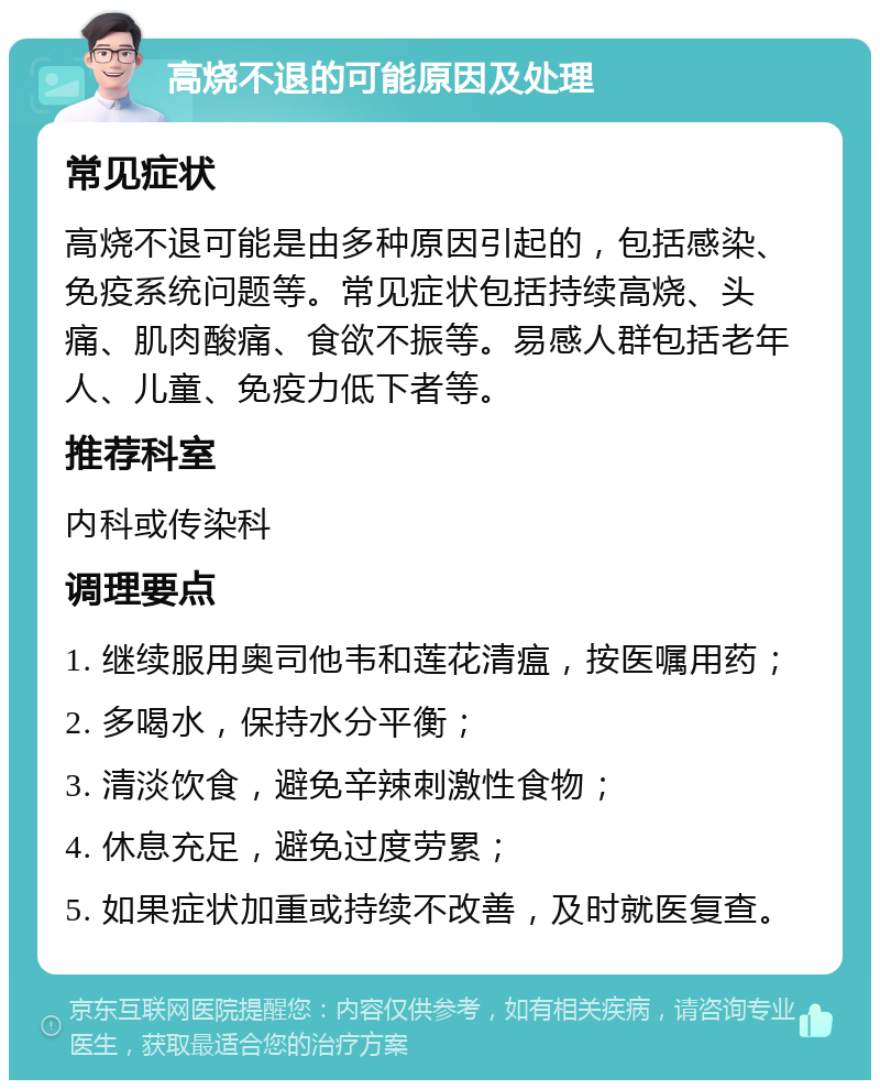 高烧不退的可能原因及处理 常见症状 高烧不退可能是由多种原因引起的，包括感染、免疫系统问题等。常见症状包括持续高烧、头痛、肌肉酸痛、食欲不振等。易感人群包括老年人、儿童、免疫力低下者等。 推荐科室 内科或传染科 调理要点 1. 继续服用奥司他韦和莲花清瘟，按医嘱用药； 2. 多喝水，保持水分平衡； 3. 清淡饮食，避免辛辣刺激性食物； 4. 休息充足，避免过度劳累； 5. 如果症状加重或持续不改善，及时就医复查。