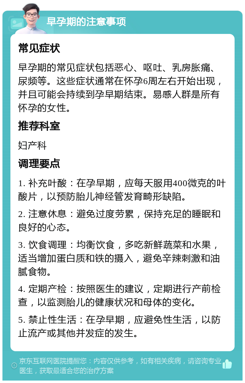 早孕期的注意事项 常见症状 早孕期的常见症状包括恶心、呕吐、乳房胀痛、尿频等。这些症状通常在怀孕6周左右开始出现，并且可能会持续到孕早期结束。易感人群是所有怀孕的女性。 推荐科室 妇产科 调理要点 1. 补充叶酸：在孕早期，应每天服用400微克的叶酸片，以预防胎儿神经管发育畸形缺陷。 2. 注意休息：避免过度劳累，保持充足的睡眠和良好的心态。 3. 饮食调理：均衡饮食，多吃新鲜蔬菜和水果，适当增加蛋白质和铁的摄入，避免辛辣刺激和油腻食物。 4. 定期产检：按照医生的建议，定期进行产前检查，以监测胎儿的健康状况和母体的变化。 5. 禁止性生活：在孕早期，应避免性生活，以防止流产或其他并发症的发生。