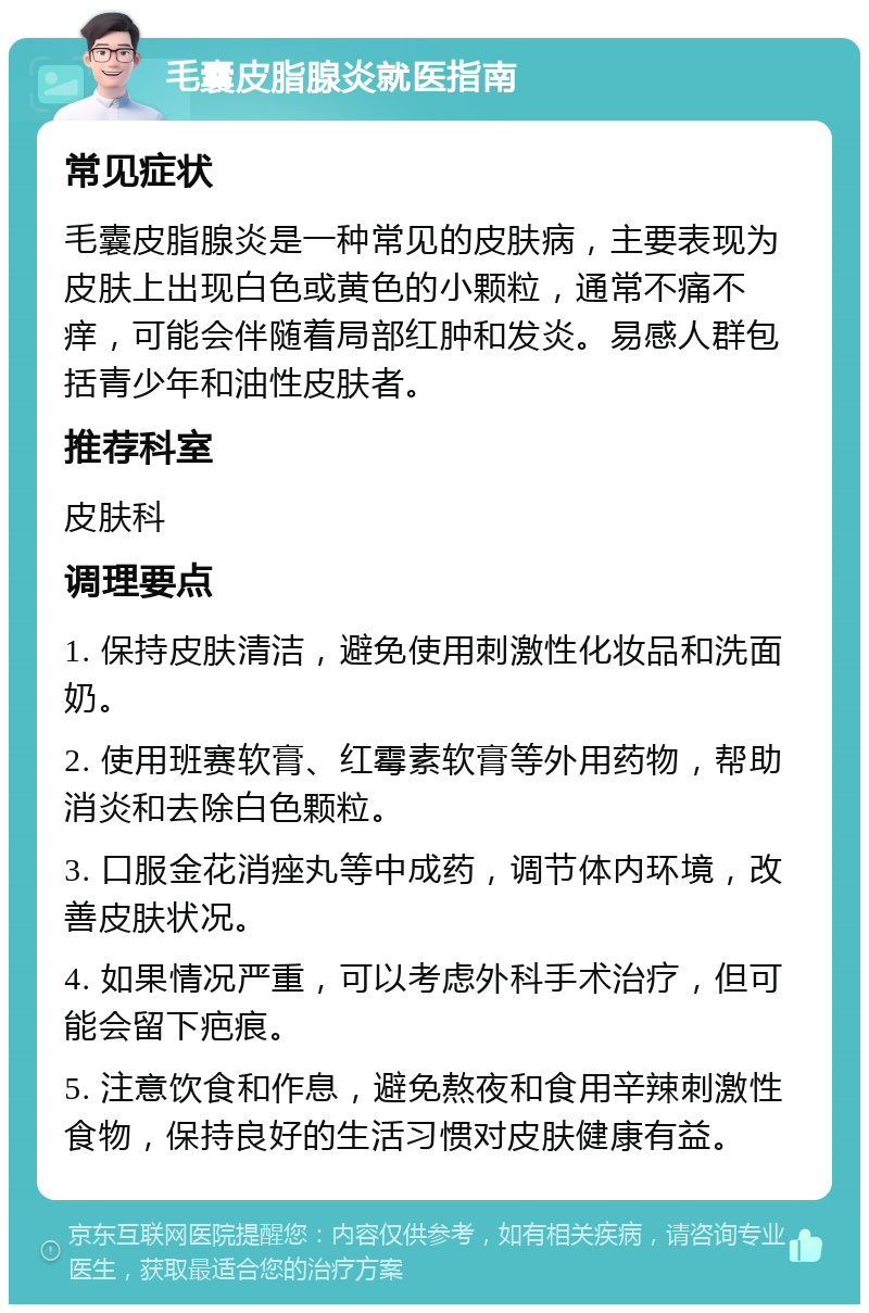 毛囊皮脂腺炎就医指南 常见症状 毛囊皮脂腺炎是一种常见的皮肤病，主要表现为皮肤上出现白色或黄色的小颗粒，通常不痛不痒，可能会伴随着局部红肿和发炎。易感人群包括青少年和油性皮肤者。 推荐科室 皮肤科 调理要点 1. 保持皮肤清洁，避免使用刺激性化妆品和洗面奶。 2. 使用班赛软膏、红霉素软膏等外用药物，帮助消炎和去除白色颗粒。 3. 口服金花消痤丸等中成药，调节体内环境，改善皮肤状况。 4. 如果情况严重，可以考虑外科手术治疗，但可能会留下疤痕。 5. 注意饮食和作息，避免熬夜和食用辛辣刺激性食物，保持良好的生活习惯对皮肤健康有益。