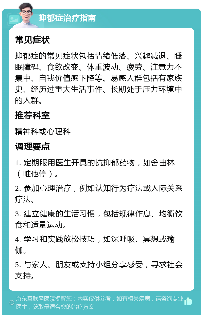 抑郁症治疗指南 常见症状 抑郁症的常见症状包括情绪低落、兴趣减退、睡眠障碍、食欲改变、体重波动、疲劳、注意力不集中、自我价值感下降等。易感人群包括有家族史、经历过重大生活事件、长期处于压力环境中的人群。 推荐科室 精神科或心理科 调理要点 1. 定期服用医生开具的抗抑郁药物，如舍曲林（唯他停）。 2. 参加心理治疗，例如认知行为疗法或人际关系疗法。 3. 建立健康的生活习惯，包括规律作息、均衡饮食和适量运动。 4. 学习和实践放松技巧，如深呼吸、冥想或瑜伽。 5. 与家人、朋友或支持小组分享感受，寻求社会支持。