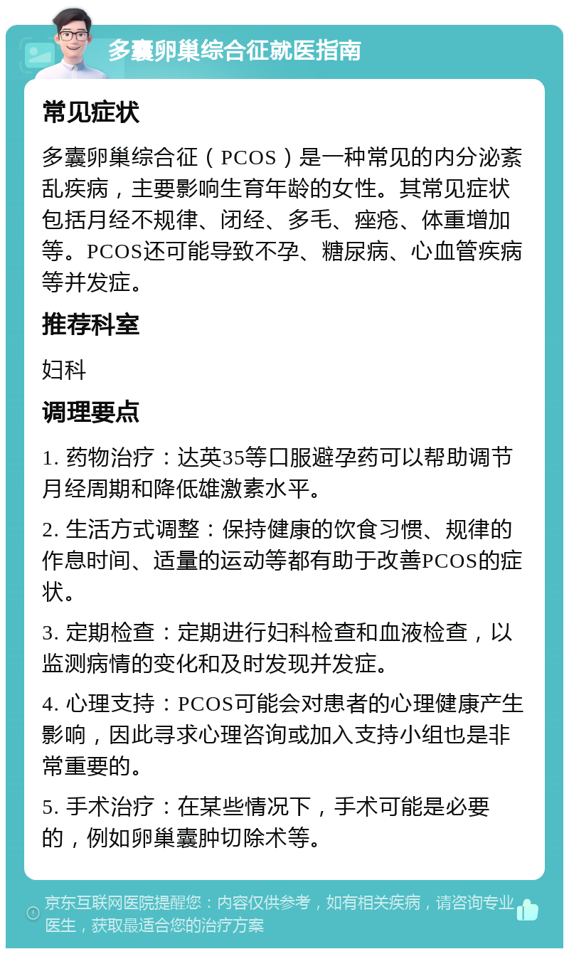 多囊卵巢综合征就医指南 常见症状 多囊卵巢综合征（PCOS）是一种常见的内分泌紊乱疾病，主要影响生育年龄的女性。其常见症状包括月经不规律、闭经、多毛、痤疮、体重增加等。PCOS还可能导致不孕、糖尿病、心血管疾病等并发症。 推荐科室 妇科 调理要点 1. 药物治疗：达英35等口服避孕药可以帮助调节月经周期和降低雄激素水平。 2. 生活方式调整：保持健康的饮食习惯、规律的作息时间、适量的运动等都有助于改善PCOS的症状。 3. 定期检查：定期进行妇科检查和血液检查，以监测病情的变化和及时发现并发症。 4. 心理支持：PCOS可能会对患者的心理健康产生影响，因此寻求心理咨询或加入支持小组也是非常重要的。 5. 手术治疗：在某些情况下，手术可能是必要的，例如卵巢囊肿切除术等。