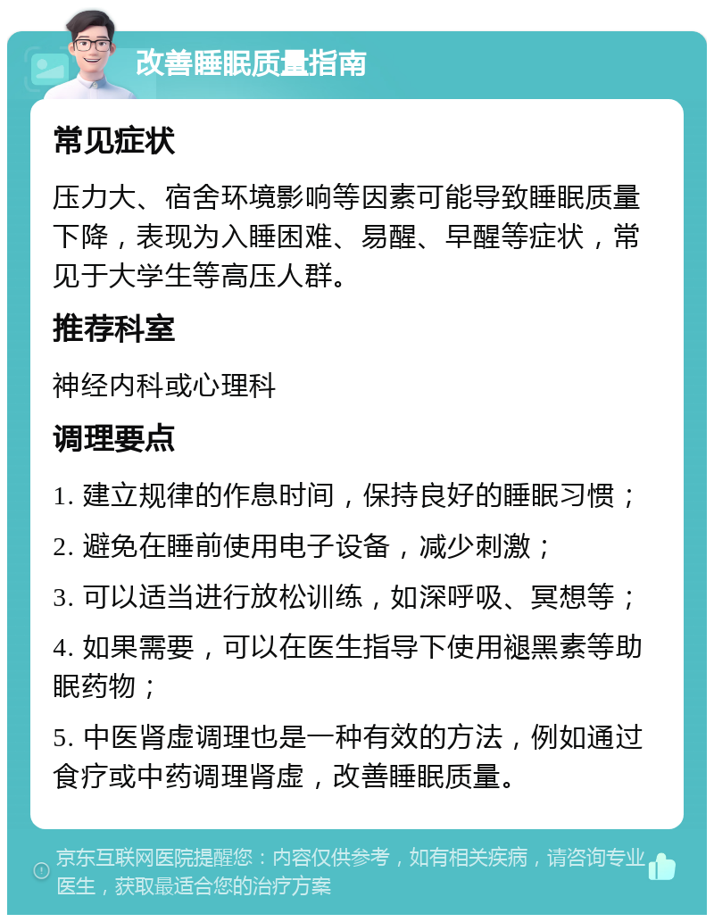 改善睡眠质量指南 常见症状 压力大、宿舍环境影响等因素可能导致睡眠质量下降，表现为入睡困难、易醒、早醒等症状，常见于大学生等高压人群。 推荐科室 神经内科或心理科 调理要点 1. 建立规律的作息时间，保持良好的睡眠习惯； 2. 避免在睡前使用电子设备，减少刺激； 3. 可以适当进行放松训练，如深呼吸、冥想等； 4. 如果需要，可以在医生指导下使用褪黑素等助眠药物； 5. 中医肾虚调理也是一种有效的方法，例如通过食疗或中药调理肾虚，改善睡眠质量。