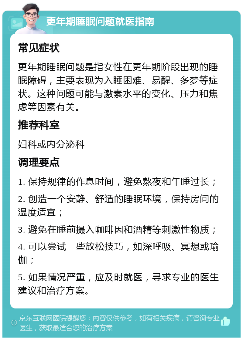 更年期睡眠问题就医指南 常见症状 更年期睡眠问题是指女性在更年期阶段出现的睡眠障碍，主要表现为入睡困难、易醒、多梦等症状。这种问题可能与激素水平的变化、压力和焦虑等因素有关。 推荐科室 妇科或内分泌科 调理要点 1. 保持规律的作息时间，避免熬夜和午睡过长； 2. 创造一个安静、舒适的睡眠环境，保持房间的温度适宜； 3. 避免在睡前摄入咖啡因和酒精等刺激性物质； 4. 可以尝试一些放松技巧，如深呼吸、冥想或瑜伽； 5. 如果情况严重，应及时就医，寻求专业的医生建议和治疗方案。