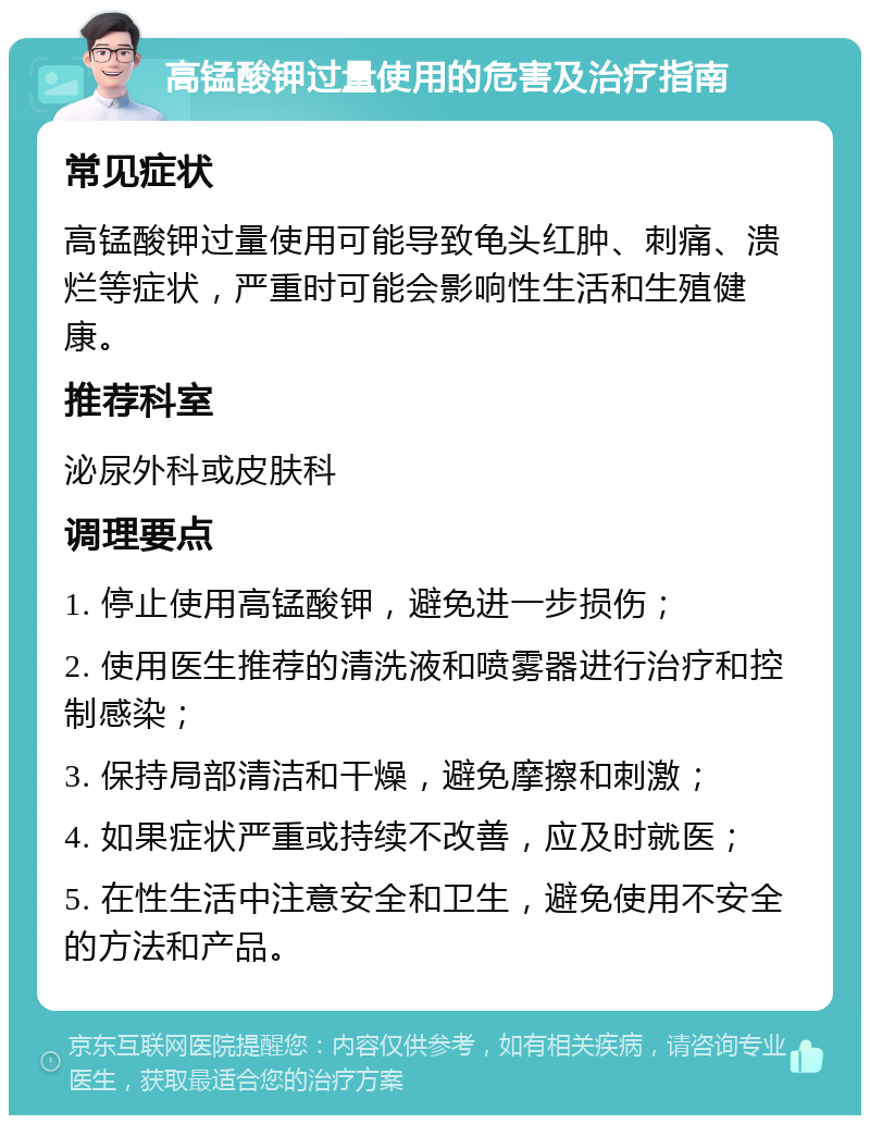 高锰酸钾过量使用的危害及治疗指南 常见症状 高锰酸钾过量使用可能导致龟头红肿、刺痛、溃烂等症状，严重时可能会影响性生活和生殖健康。 推荐科室 泌尿外科或皮肤科 调理要点 1. 停止使用高锰酸钾，避免进一步损伤； 2. 使用医生推荐的清洗液和喷雾器进行治疗和控制感染； 3. 保持局部清洁和干燥，避免摩擦和刺激； 4. 如果症状严重或持续不改善，应及时就医； 5. 在性生活中注意安全和卫生，避免使用不安全的方法和产品。