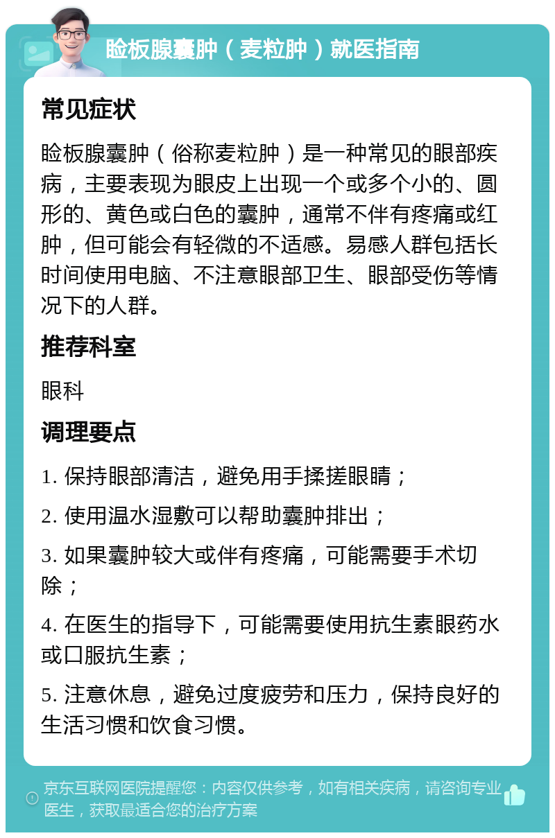 睑板腺囊肿（麦粒肿）就医指南 常见症状 睑板腺囊肿（俗称麦粒肿）是一种常见的眼部疾病，主要表现为眼皮上出现一个或多个小的、圆形的、黄色或白色的囊肿，通常不伴有疼痛或红肿，但可能会有轻微的不适感。易感人群包括长时间使用电脑、不注意眼部卫生、眼部受伤等情况下的人群。 推荐科室 眼科 调理要点 1. 保持眼部清洁，避免用手揉搓眼睛； 2. 使用温水湿敷可以帮助囊肿排出； 3. 如果囊肿较大或伴有疼痛，可能需要手术切除； 4. 在医生的指导下，可能需要使用抗生素眼药水或口服抗生素； 5. 注意休息，避免过度疲劳和压力，保持良好的生活习惯和饮食习惯。