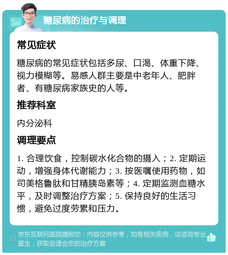 糖尿病的治疗与调理 常见症状 糖尿病的常见症状包括多尿、口渴、体重下降、视力模糊等。易感人群主要是中老年人、肥胖者、有糖尿病家族史的人等。 推荐科室 内分泌科 调理要点 1. 合理饮食，控制碳水化合物的摄入；2. 定期运动，增强身体代谢能力；3. 按医嘱使用药物，如司美格鲁肽和甘精胰岛素等；4. 定期监测血糖水平，及时调整治疗方案；5. 保持良好的生活习惯，避免过度劳累和压力。