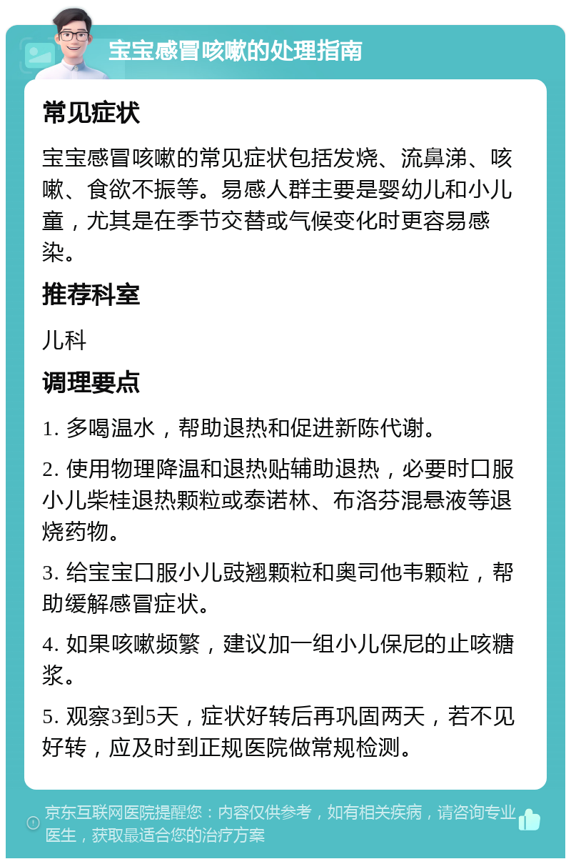 宝宝感冒咳嗽的处理指南 常见症状 宝宝感冒咳嗽的常见症状包括发烧、流鼻涕、咳嗽、食欲不振等。易感人群主要是婴幼儿和小儿童，尤其是在季节交替或气候变化时更容易感染。 推荐科室 儿科 调理要点 1. 多喝温水，帮助退热和促进新陈代谢。 2. 使用物理降温和退热贴辅助退热，必要时口服小儿柴桂退热颗粒或泰诺林、布洛芬混悬液等退烧药物。 3. 给宝宝口服小儿豉翘颗粒和奥司他韦颗粒，帮助缓解感冒症状。 4. 如果咳嗽频繁，建议加一组小儿保尼的止咳糖浆。 5. 观察3到5天，症状好转后再巩固两天，若不见好转，应及时到正规医院做常规检测。