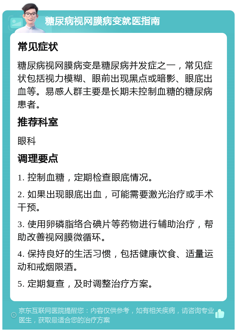 糖尿病视网膜病变就医指南 常见症状 糖尿病视网膜病变是糖尿病并发症之一，常见症状包括视力模糊、眼前出现黑点或暗影、眼底出血等。易感人群主要是长期未控制血糖的糖尿病患者。 推荐科室 眼科 调理要点 1. 控制血糖，定期检查眼底情况。 2. 如果出现眼底出血，可能需要激光治疗或手术干预。 3. 使用卵磷脂络合碘片等药物进行辅助治疗，帮助改善视网膜微循环。 4. 保持良好的生活习惯，包括健康饮食、适量运动和戒烟限酒。 5. 定期复查，及时调整治疗方案。