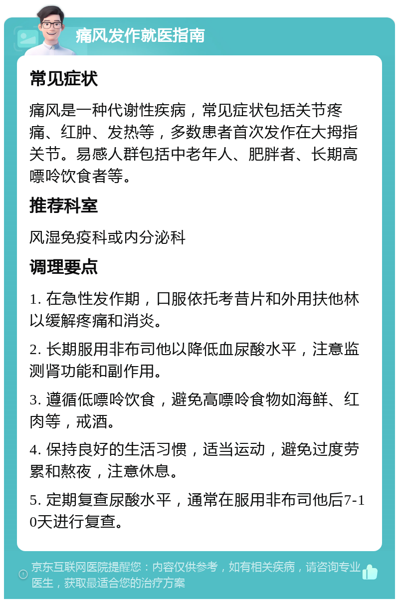 痛风发作就医指南 常见症状 痛风是一种代谢性疾病，常见症状包括关节疼痛、红肿、发热等，多数患者首次发作在大拇指关节。易感人群包括中老年人、肥胖者、长期高嘌呤饮食者等。 推荐科室 风湿免疫科或内分泌科 调理要点 1. 在急性发作期，口服依托考昔片和外用扶他林以缓解疼痛和消炎。 2. 长期服用非布司他以降低血尿酸水平，注意监测肾功能和副作用。 3. 遵循低嘌呤饮食，避免高嘌呤食物如海鲜、红肉等，戒酒。 4. 保持良好的生活习惯，适当运动，避免过度劳累和熬夜，注意休息。 5. 定期复查尿酸水平，通常在服用非布司他后7-10天进行复查。