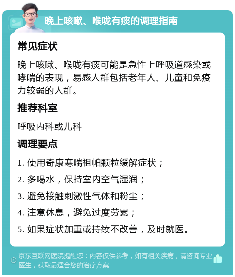 晚上咳嗽、喉咙有痰的调理指南 常见症状 晚上咳嗽、喉咙有痰可能是急性上呼吸道感染或哮喘的表现，易感人群包括老年人、儿童和免疫力较弱的人群。 推荐科室 呼吸内科或儿科 调理要点 1. 使用奇康寒喘祖帕颗粒缓解症状； 2. 多喝水，保持室内空气湿润； 3. 避免接触刺激性气体和粉尘； 4. 注意休息，避免过度劳累； 5. 如果症状加重或持续不改善，及时就医。