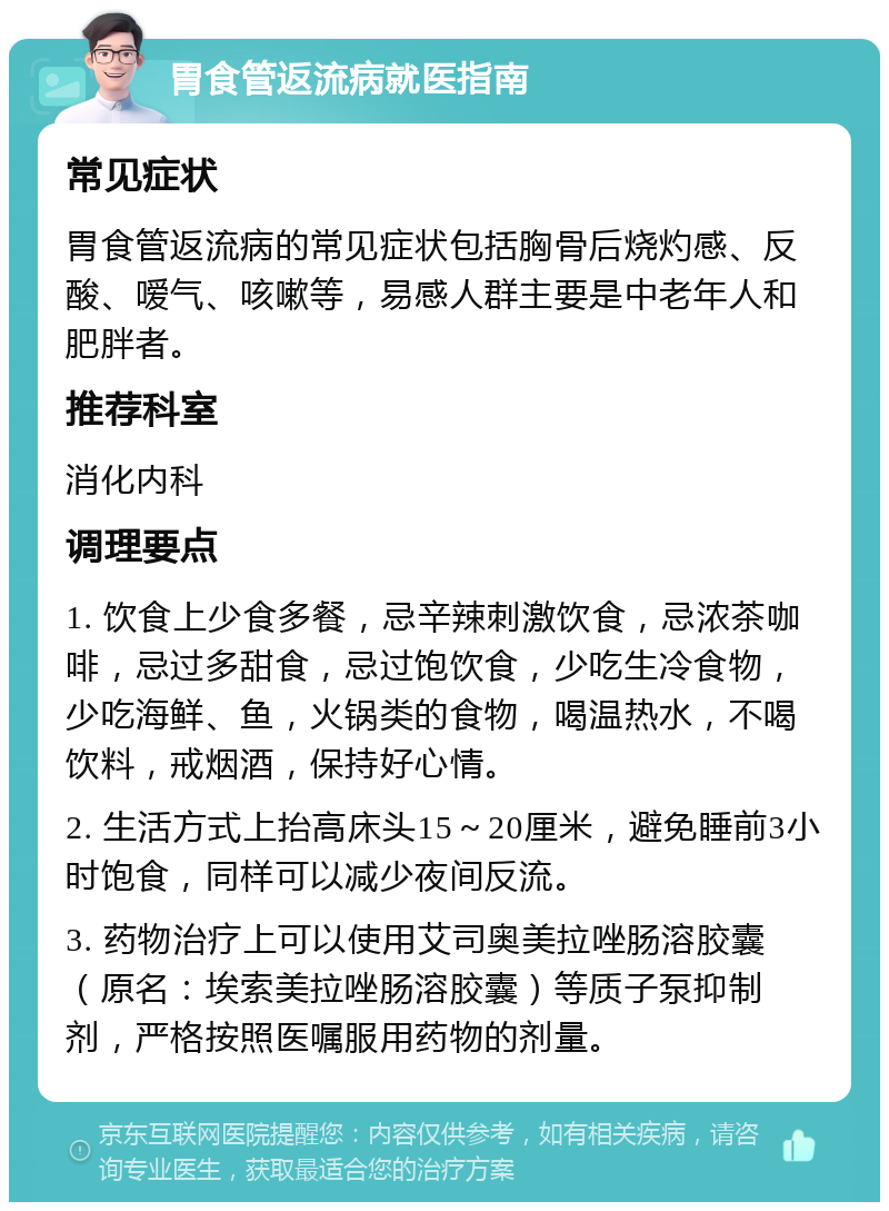 胃食管返流病就医指南 常见症状 胃食管返流病的常见症状包括胸骨后烧灼感、反酸、嗳气、咳嗽等，易感人群主要是中老年人和肥胖者。 推荐科室 消化内科 调理要点 1. 饮食上少食多餐，忌辛辣刺激饮食，忌浓茶咖啡，忌过多甜食，忌过饱饮食，少吃生冷食物，少吃海鲜、鱼，火锅类的食物，喝温热水，不喝饮料，戒烟酒，保持好心情。 2. 生活方式上抬高床头15～20厘米，避免睡前3小时饱食，同样可以减少夜间反流。 3. 药物治疗上可以使用艾司奥美拉唑肠溶胶囊（原名：埃索美拉唑肠溶胶囊）等质子泵抑制剂，严格按照医嘱服用药物的剂量。