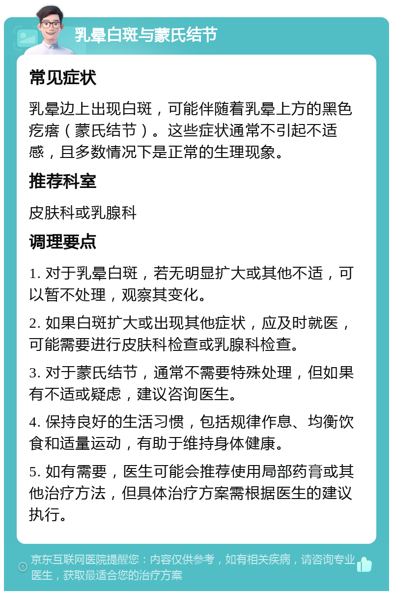 乳晕白斑与蒙氏结节 常见症状 乳晕边上出现白斑，可能伴随着乳晕上方的黑色疙瘩（蒙氏结节）。这些症状通常不引起不适感，且多数情况下是正常的生理现象。 推荐科室 皮肤科或乳腺科 调理要点 1. 对于乳晕白斑，若无明显扩大或其他不适，可以暂不处理，观察其变化。 2. 如果白斑扩大或出现其他症状，应及时就医，可能需要进行皮肤科检查或乳腺科检查。 3. 对于蒙氏结节，通常不需要特殊处理，但如果有不适或疑虑，建议咨询医生。 4. 保持良好的生活习惯，包括规律作息、均衡饮食和适量运动，有助于维持身体健康。 5. 如有需要，医生可能会推荐使用局部药膏或其他治疗方法，但具体治疗方案需根据医生的建议执行。