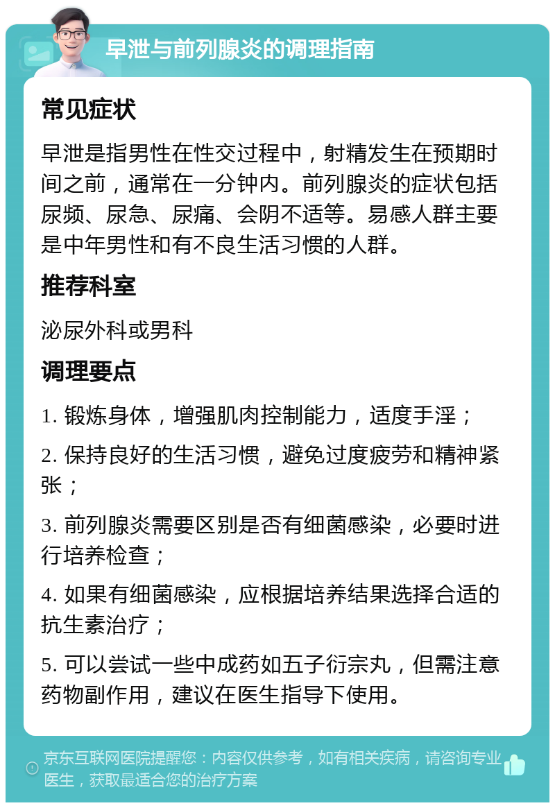 早泄与前列腺炎的调理指南 常见症状 早泄是指男性在性交过程中，射精发生在预期时间之前，通常在一分钟内。前列腺炎的症状包括尿频、尿急、尿痛、会阴不适等。易感人群主要是中年男性和有不良生活习惯的人群。 推荐科室 泌尿外科或男科 调理要点 1. 锻炼身体，增强肌肉控制能力，适度手淫； 2. 保持良好的生活习惯，避免过度疲劳和精神紧张； 3. 前列腺炎需要区别是否有细菌感染，必要时进行培养检查； 4. 如果有细菌感染，应根据培养结果选择合适的抗生素治疗； 5. 可以尝试一些中成药如五子衍宗丸，但需注意药物副作用，建议在医生指导下使用。