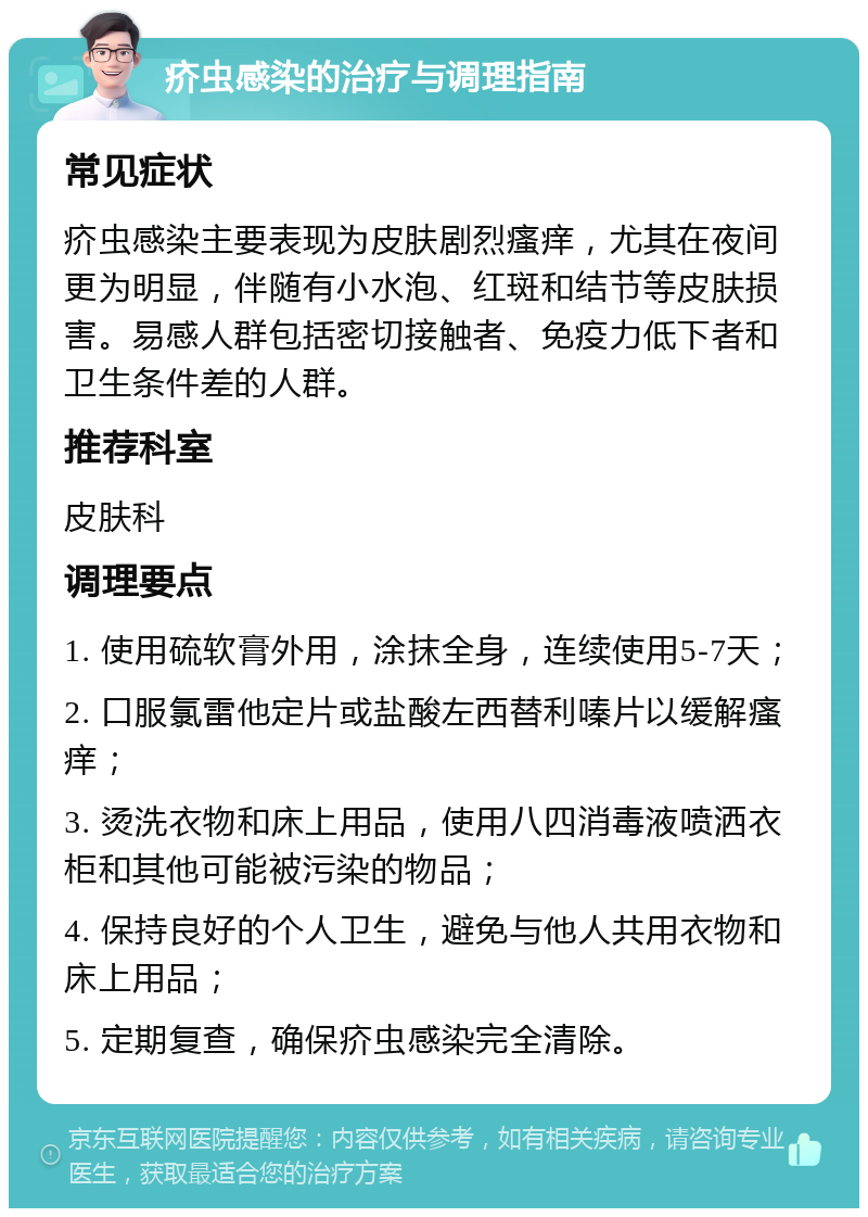 疥虫感染的治疗与调理指南 常见症状 疥虫感染主要表现为皮肤剧烈瘙痒，尤其在夜间更为明显，伴随有小水泡、红斑和结节等皮肤损害。易感人群包括密切接触者、免疫力低下者和卫生条件差的人群。 推荐科室 皮肤科 调理要点 1. 使用硫软膏外用，涂抹全身，连续使用5-7天； 2. 口服氯雷他定片或盐酸左西替利嗪片以缓解瘙痒； 3. 烫洗衣物和床上用品，使用八四消毒液喷洒衣柜和其他可能被污染的物品； 4. 保持良好的个人卫生，避免与他人共用衣物和床上用品； 5. 定期复查，确保疥虫感染完全清除。