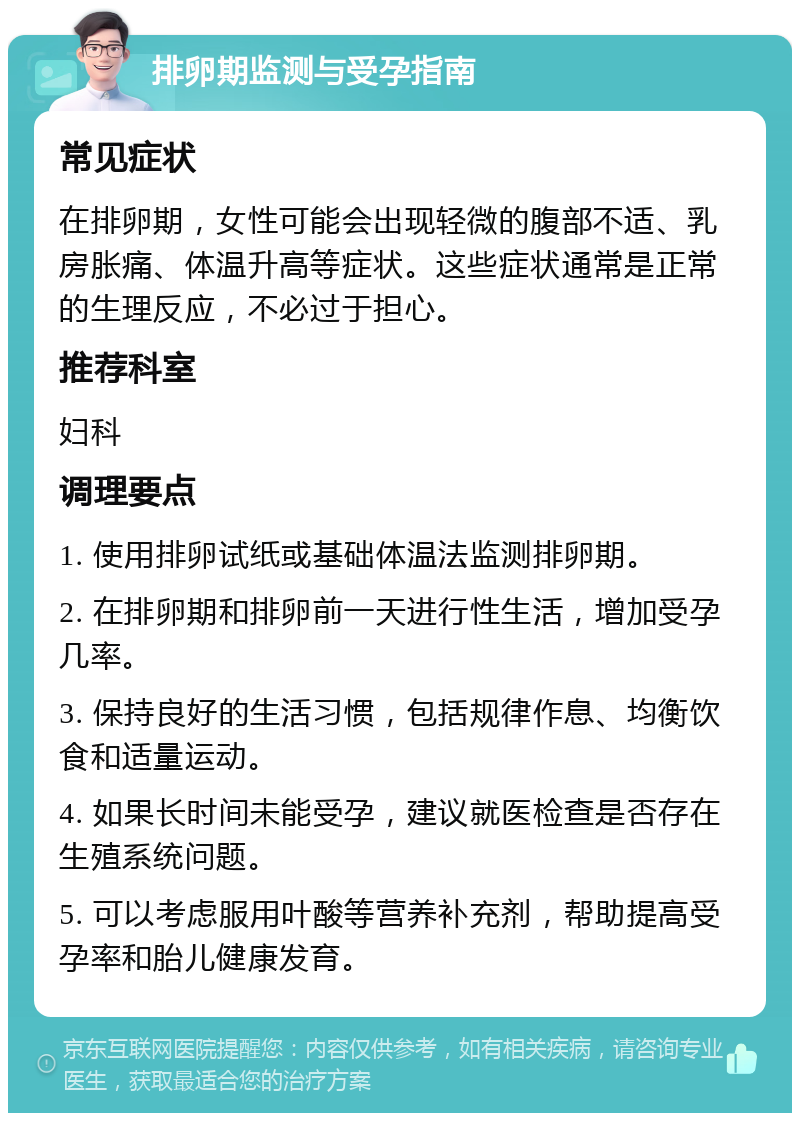 排卵期监测与受孕指南 常见症状 在排卵期，女性可能会出现轻微的腹部不适、乳房胀痛、体温升高等症状。这些症状通常是正常的生理反应，不必过于担心。 推荐科室 妇科 调理要点 1. 使用排卵试纸或基础体温法监测排卵期。 2. 在排卵期和排卵前一天进行性生活，增加受孕几率。 3. 保持良好的生活习惯，包括规律作息、均衡饮食和适量运动。 4. 如果长时间未能受孕，建议就医检查是否存在生殖系统问题。 5. 可以考虑服用叶酸等营养补充剂，帮助提高受孕率和胎儿健康发育。