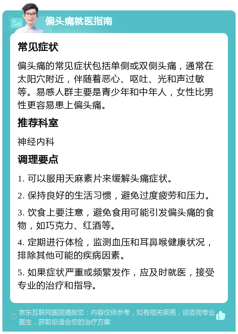 偏头痛就医指南 常见症状 偏头痛的常见症状包括单侧或双侧头痛，通常在太阳穴附近，伴随着恶心、呕吐、光和声过敏等。易感人群主要是青少年和中年人，女性比男性更容易患上偏头痛。 推荐科室 神经内科 调理要点 1. 可以服用天麻素片来缓解头痛症状。 2. 保持良好的生活习惯，避免过度疲劳和压力。 3. 饮食上要注意，避免食用可能引发偏头痛的食物，如巧克力、红酒等。 4. 定期进行体检，监测血压和耳鼻喉健康状况，排除其他可能的疾病因素。 5. 如果症状严重或频繁发作，应及时就医，接受专业的治疗和指导。