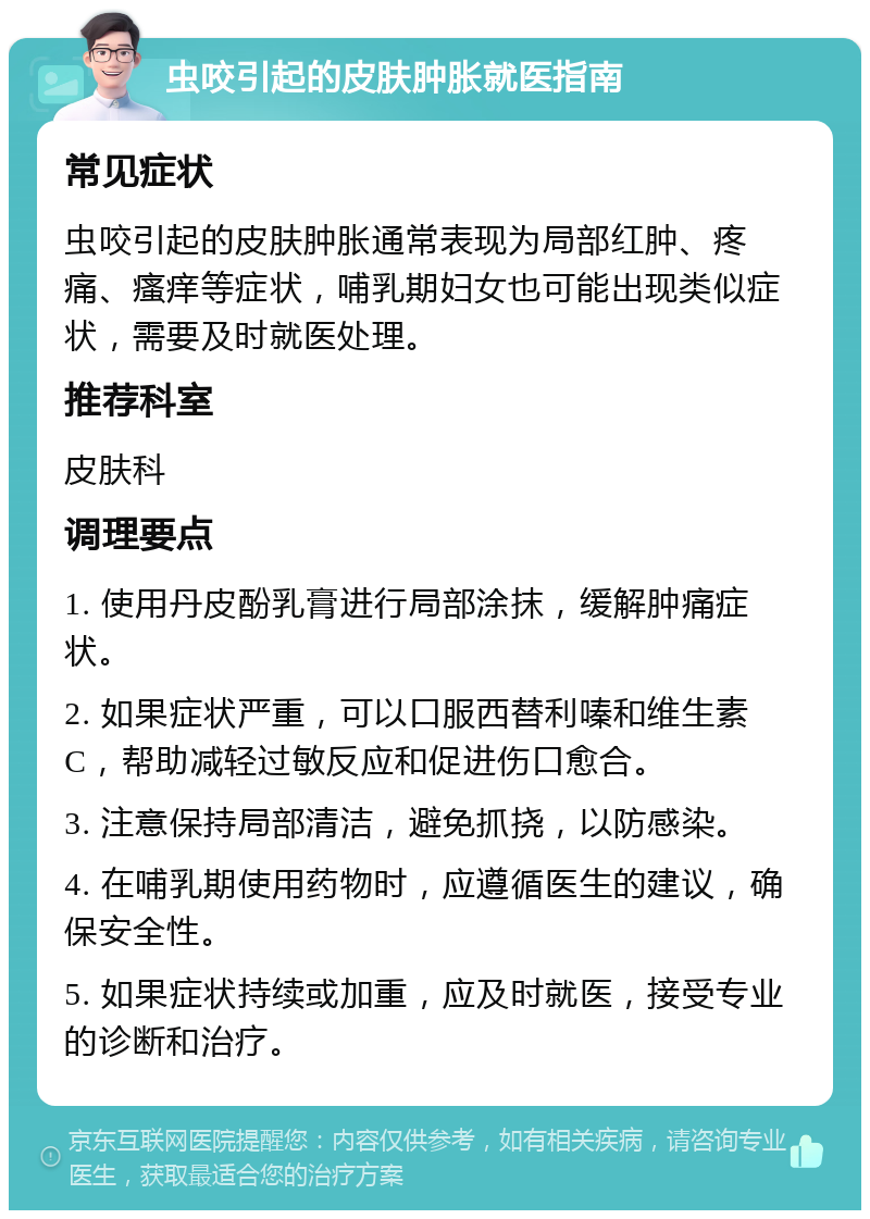 虫咬引起的皮肤肿胀就医指南 常见症状 虫咬引起的皮肤肿胀通常表现为局部红肿、疼痛、瘙痒等症状，哺乳期妇女也可能出现类似症状，需要及时就医处理。 推荐科室 皮肤科 调理要点 1. 使用丹皮酚乳膏进行局部涂抹，缓解肿痛症状。 2. 如果症状严重，可以口服西替利嗪和维生素C，帮助减轻过敏反应和促进伤口愈合。 3. 注意保持局部清洁，避免抓挠，以防感染。 4. 在哺乳期使用药物时，应遵循医生的建议，确保安全性。 5. 如果症状持续或加重，应及时就医，接受专业的诊断和治疗。