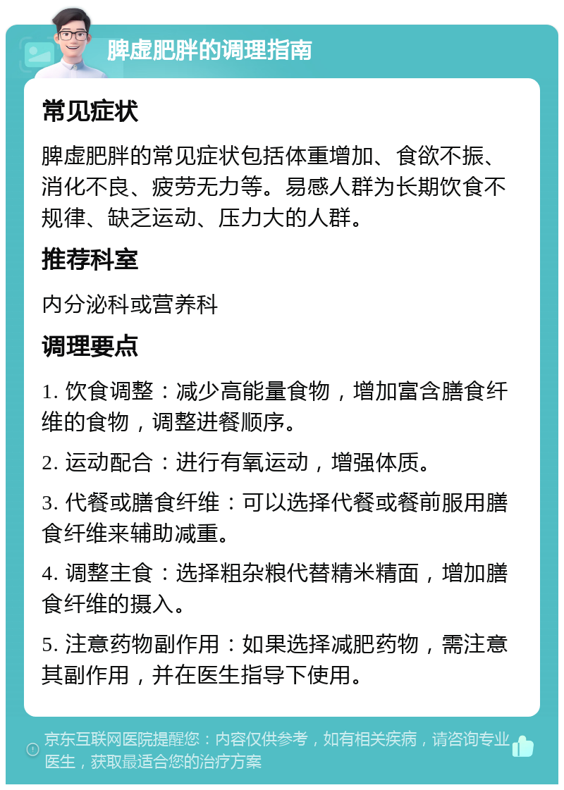 脾虚肥胖的调理指南 常见症状 脾虚肥胖的常见症状包括体重增加、食欲不振、消化不良、疲劳无力等。易感人群为长期饮食不规律、缺乏运动、压力大的人群。 推荐科室 内分泌科或营养科 调理要点 1. 饮食调整：减少高能量食物，增加富含膳食纤维的食物，调整进餐顺序。 2. 运动配合：进行有氧运动，增强体质。 3. 代餐或膳食纤维：可以选择代餐或餐前服用膳食纤维来辅助减重。 4. 调整主食：选择粗杂粮代替精米精面，增加膳食纤维的摄入。 5. 注意药物副作用：如果选择减肥药物，需注意其副作用，并在医生指导下使用。