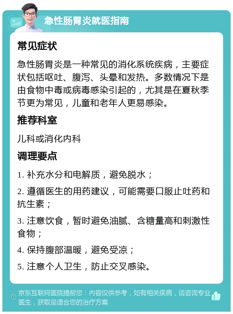 急性肠胃炎就医指南 常见症状 急性肠胃炎是一种常见的消化系统疾病，主要症状包括呕吐、腹泻、头晕和发热。多数情况下是由食物中毒或病毒感染引起的，尤其是在夏秋季节更为常见，儿童和老年人更易感染。 推荐科室 儿科或消化内科 调理要点 1. 补充水分和电解质，避免脱水； 2. 遵循医生的用药建议，可能需要口服止吐药和抗生素； 3. 注意饮食，暂时避免油腻、含糖量高和刺激性食物； 4. 保持腹部温暖，避免受凉； 5. 注意个人卫生，防止交叉感染。