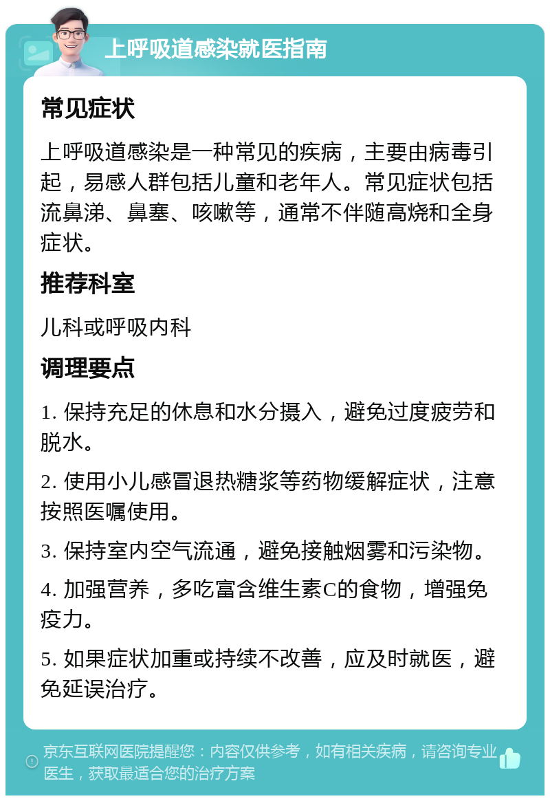 上呼吸道感染就医指南 常见症状 上呼吸道感染是一种常见的疾病，主要由病毒引起，易感人群包括儿童和老年人。常见症状包括流鼻涕、鼻塞、咳嗽等，通常不伴随高烧和全身症状。 推荐科室 儿科或呼吸内科 调理要点 1. 保持充足的休息和水分摄入，避免过度疲劳和脱水。 2. 使用小儿感冒退热糖浆等药物缓解症状，注意按照医嘱使用。 3. 保持室内空气流通，避免接触烟雾和污染物。 4. 加强营养，多吃富含维生素C的食物，增强免疫力。 5. 如果症状加重或持续不改善，应及时就医，避免延误治疗。