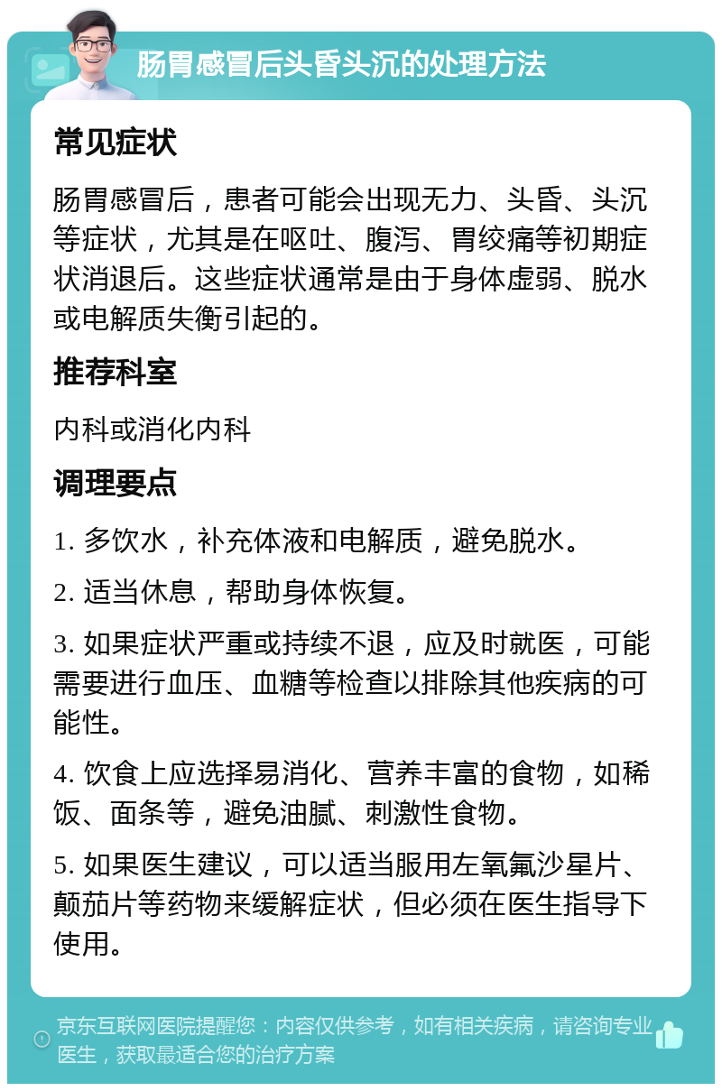 肠胃感冒后头昏头沉的处理方法 常见症状 肠胃感冒后，患者可能会出现无力、头昏、头沉等症状，尤其是在呕吐、腹泻、胃绞痛等初期症状消退后。这些症状通常是由于身体虚弱、脱水或电解质失衡引起的。 推荐科室 内科或消化内科 调理要点 1. 多饮水，补充体液和电解质，避免脱水。 2. 适当休息，帮助身体恢复。 3. 如果症状严重或持续不退，应及时就医，可能需要进行血压、血糖等检查以排除其他疾病的可能性。 4. 饮食上应选择易消化、营养丰富的食物，如稀饭、面条等，避免油腻、刺激性食物。 5. 如果医生建议，可以适当服用左氧氟沙星片、颠茄片等药物来缓解症状，但必须在医生指导下使用。