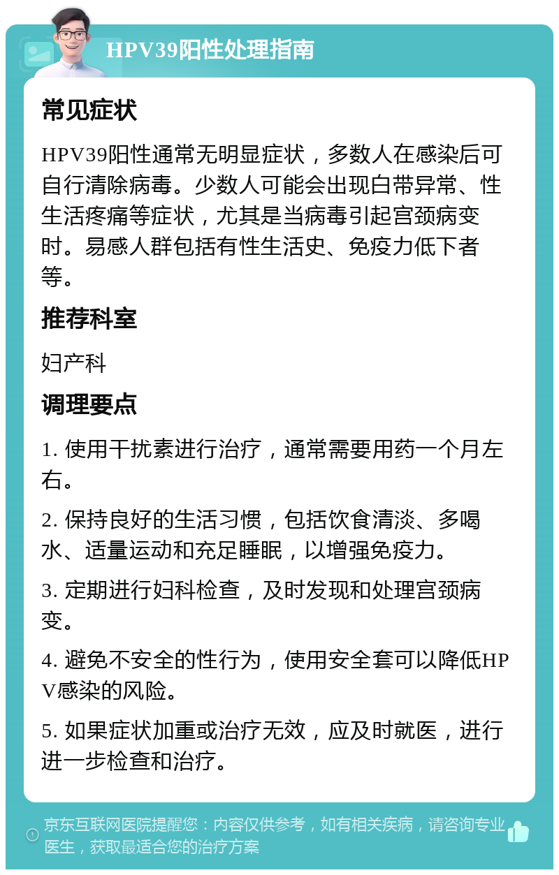 HPV39阳性处理指南 常见症状 HPV39阳性通常无明显症状，多数人在感染后可自行清除病毒。少数人可能会出现白带异常、性生活疼痛等症状，尤其是当病毒引起宫颈病变时。易感人群包括有性生活史、免疫力低下者等。 推荐科室 妇产科 调理要点 1. 使用干扰素进行治疗，通常需要用药一个月左右。 2. 保持良好的生活习惯，包括饮食清淡、多喝水、适量运动和充足睡眠，以增强免疫力。 3. 定期进行妇科检查，及时发现和处理宫颈病变。 4. 避免不安全的性行为，使用安全套可以降低HPV感染的风险。 5. 如果症状加重或治疗无效，应及时就医，进行进一步检查和治疗。