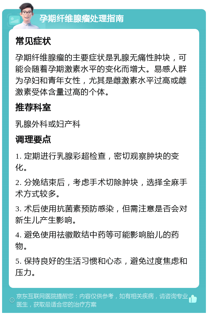 孕期纤维腺瘤处理指南 常见症状 孕期纤维腺瘤的主要症状是乳腺无痛性肿块，可能会随着孕期激素水平的变化而增大。易感人群为孕妇和青年女性，尤其是雌激素水平过高或雌激素受体含量过高的个体。 推荐科室 乳腺外科或妇产科 调理要点 1. 定期进行乳腺彩超检查，密切观察肿块的变化。 2. 分娩结束后，考虑手术切除肿块，选择全麻手术方式较多。 3. 术后使用抗菌素预防感染，但需注意是否会对新生儿产生影响。 4. 避免使用祛徽散结中药等可能影响胎儿的药物。 5. 保持良好的生活习惯和心态，避免过度焦虑和压力。