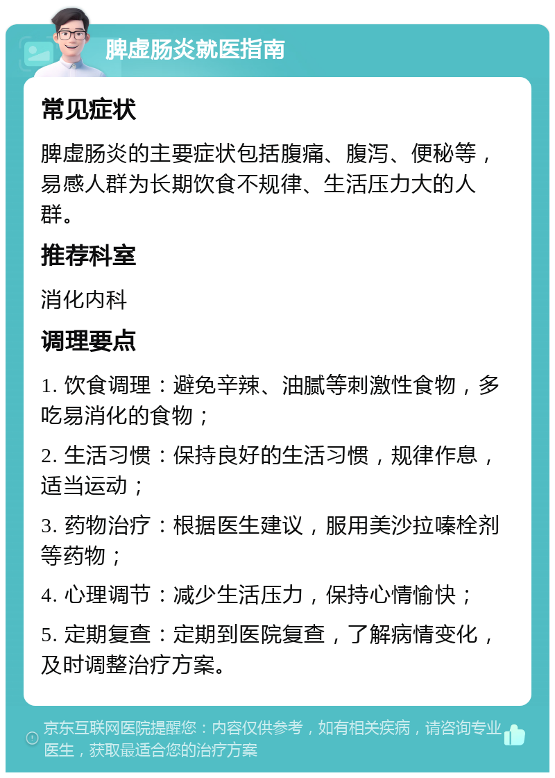 脾虚肠炎就医指南 常见症状 脾虚肠炎的主要症状包括腹痛、腹泻、便秘等，易感人群为长期饮食不规律、生活压力大的人群。 推荐科室 消化内科 调理要点 1. 饮食调理：避免辛辣、油腻等刺激性食物，多吃易消化的食物； 2. 生活习惯：保持良好的生活习惯，规律作息，适当运动； 3. 药物治疗：根据医生建议，服用美沙拉嗪栓剂等药物； 4. 心理调节：减少生活压力，保持心情愉快； 5. 定期复查：定期到医院复查，了解病情变化，及时调整治疗方案。