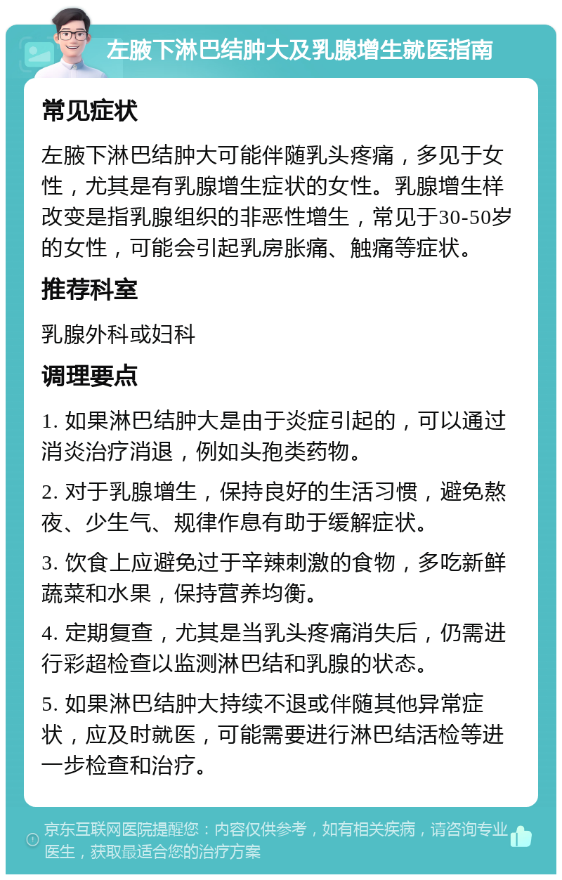 左腋下淋巴结肿大及乳腺增生就医指南 常见症状 左腋下淋巴结肿大可能伴随乳头疼痛，多见于女性，尤其是有乳腺增生症状的女性。乳腺增生样改变是指乳腺组织的非恶性增生，常见于30-50岁的女性，可能会引起乳房胀痛、触痛等症状。 推荐科室 乳腺外科或妇科 调理要点 1. 如果淋巴结肿大是由于炎症引起的，可以通过消炎治疗消退，例如头孢类药物。 2. 对于乳腺增生，保持良好的生活习惯，避免熬夜、少生气、规律作息有助于缓解症状。 3. 饮食上应避免过于辛辣刺激的食物，多吃新鲜蔬菜和水果，保持营养均衡。 4. 定期复查，尤其是当乳头疼痛消失后，仍需进行彩超检查以监测淋巴结和乳腺的状态。 5. 如果淋巴结肿大持续不退或伴随其他异常症状，应及时就医，可能需要进行淋巴结活检等进一步检查和治疗。