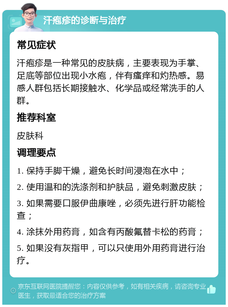 汗疱疹的诊断与治疗 常见症状 汗疱疹是一种常见的皮肤病，主要表现为手掌、足底等部位出现小水疱，伴有瘙痒和灼热感。易感人群包括长期接触水、化学品或经常洗手的人群。 推荐科室 皮肤科 调理要点 1. 保持手脚干燥，避免长时间浸泡在水中； 2. 使用温和的洗涤剂和护肤品，避免刺激皮肤； 3. 如果需要口服伊曲康唑，必须先进行肝功能检查； 4. 涂抹外用药膏，如含有丙酸氟替卡松的药膏； 5. 如果没有灰指甲，可以只使用外用药膏进行治疗。