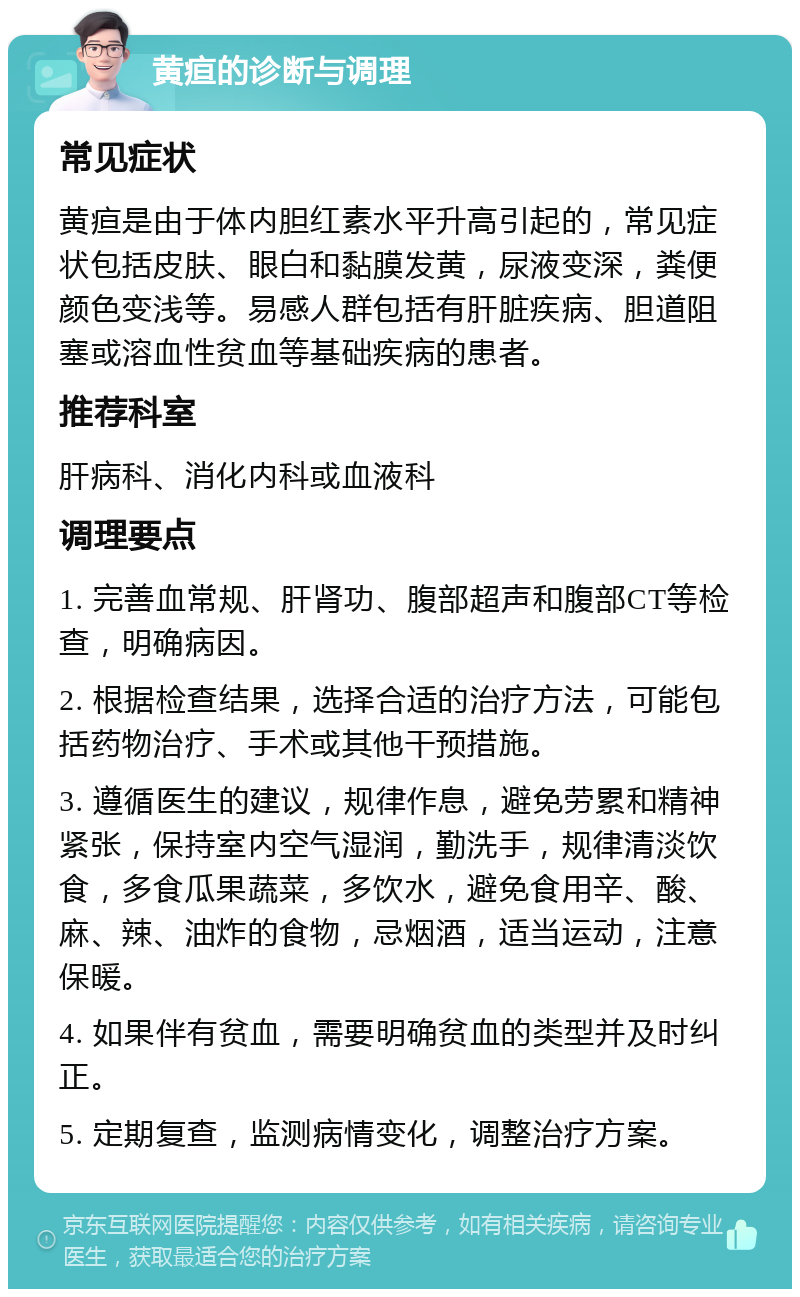 黄疸的诊断与调理 常见症状 黄疸是由于体内胆红素水平升高引起的，常见症状包括皮肤、眼白和黏膜发黄，尿液变深，粪便颜色变浅等。易感人群包括有肝脏疾病、胆道阻塞或溶血性贫血等基础疾病的患者。 推荐科室 肝病科、消化内科或血液科 调理要点 1. 完善血常规、肝肾功、腹部超声和腹部CT等检查，明确病因。 2. 根据检查结果，选择合适的治疗方法，可能包括药物治疗、手术或其他干预措施。 3. 遵循医生的建议，规律作息，避免劳累和精神紧张，保持室内空气湿润，勤洗手，规律清淡饮食，多食瓜果蔬菜，多饮水，避免食用辛、酸、麻、辣、油炸的食物，忌烟酒，适当运动，注意保暖。 4. 如果伴有贫血，需要明确贫血的类型并及时纠正。 5. 定期复查，监测病情变化，调整治疗方案。