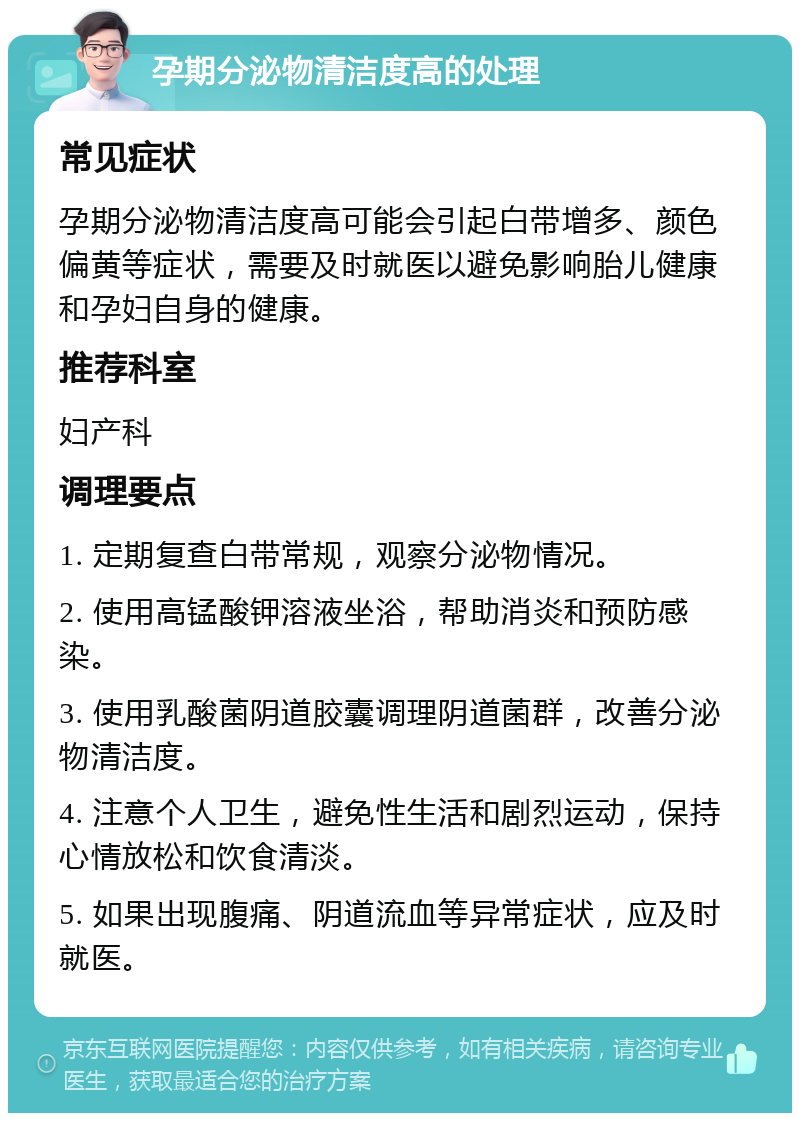 孕期分泌物清洁度高的处理 常见症状 孕期分泌物清洁度高可能会引起白带增多、颜色偏黄等症状，需要及时就医以避免影响胎儿健康和孕妇自身的健康。 推荐科室 妇产科 调理要点 1. 定期复查白带常规，观察分泌物情况。 2. 使用高锰酸钾溶液坐浴，帮助消炎和预防感染。 3. 使用乳酸菌阴道胶囊调理阴道菌群，改善分泌物清洁度。 4. 注意个人卫生，避免性生活和剧烈运动，保持心情放松和饮食清淡。 5. 如果出现腹痛、阴道流血等异常症状，应及时就医。