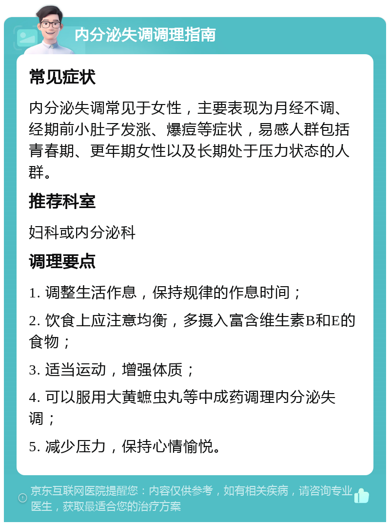 内分泌失调调理指南 常见症状 内分泌失调常见于女性，主要表现为月经不调、经期前小肚子发涨、爆痘等症状，易感人群包括青春期、更年期女性以及长期处于压力状态的人群。 推荐科室 妇科或内分泌科 调理要点 1. 调整生活作息，保持规律的作息时间； 2. 饮食上应注意均衡，多摄入富含维生素B和E的食物； 3. 适当运动，增强体质； 4. 可以服用大黄蟅虫丸等中成药调理内分泌失调； 5. 减少压力，保持心情愉悦。