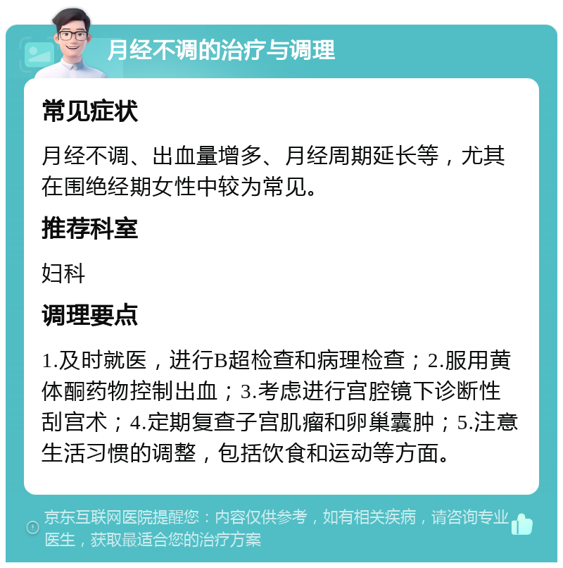 月经不调的治疗与调理 常见症状 月经不调、出血量增多、月经周期延长等，尤其在围绝经期女性中较为常见。 推荐科室 妇科 调理要点 1.及时就医，进行B超检查和病理检查；2.服用黄体酮药物控制出血；3.考虑进行宫腔镜下诊断性刮宫术；4.定期复查子宫肌瘤和卵巢囊肿；5.注意生活习惯的调整，包括饮食和运动等方面。