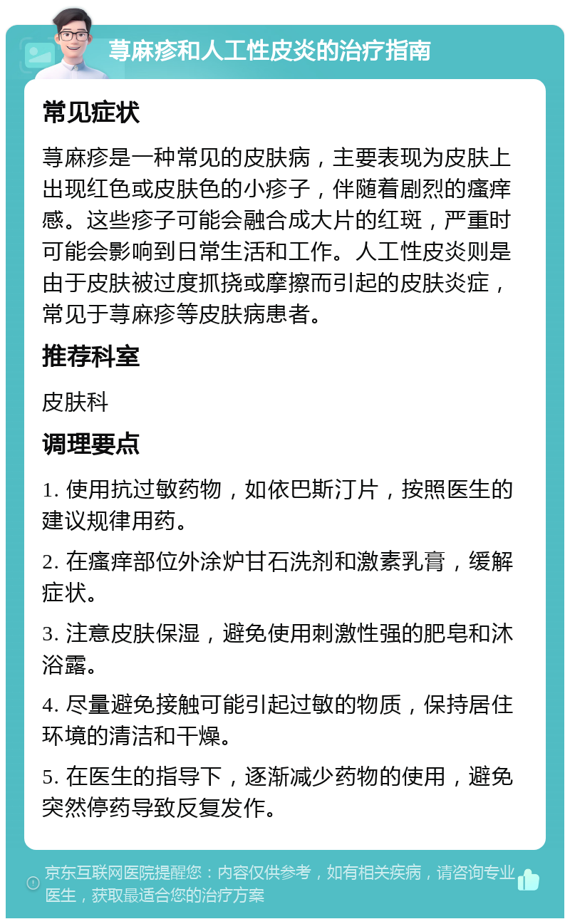 荨麻疹和人工性皮炎的治疗指南 常见症状 荨麻疹是一种常见的皮肤病，主要表现为皮肤上出现红色或皮肤色的小疹子，伴随着剧烈的瘙痒感。这些疹子可能会融合成大片的红斑，严重时可能会影响到日常生活和工作。人工性皮炎则是由于皮肤被过度抓挠或摩擦而引起的皮肤炎症，常见于荨麻疹等皮肤病患者。 推荐科室 皮肤科 调理要点 1. 使用抗过敏药物，如依巴斯汀片，按照医生的建议规律用药。 2. 在瘙痒部位外涂炉甘石洗剂和激素乳膏，缓解症状。 3. 注意皮肤保湿，避免使用刺激性强的肥皂和沐浴露。 4. 尽量避免接触可能引起过敏的物质，保持居住环境的清洁和干燥。 5. 在医生的指导下，逐渐减少药物的使用，避免突然停药导致反复发作。