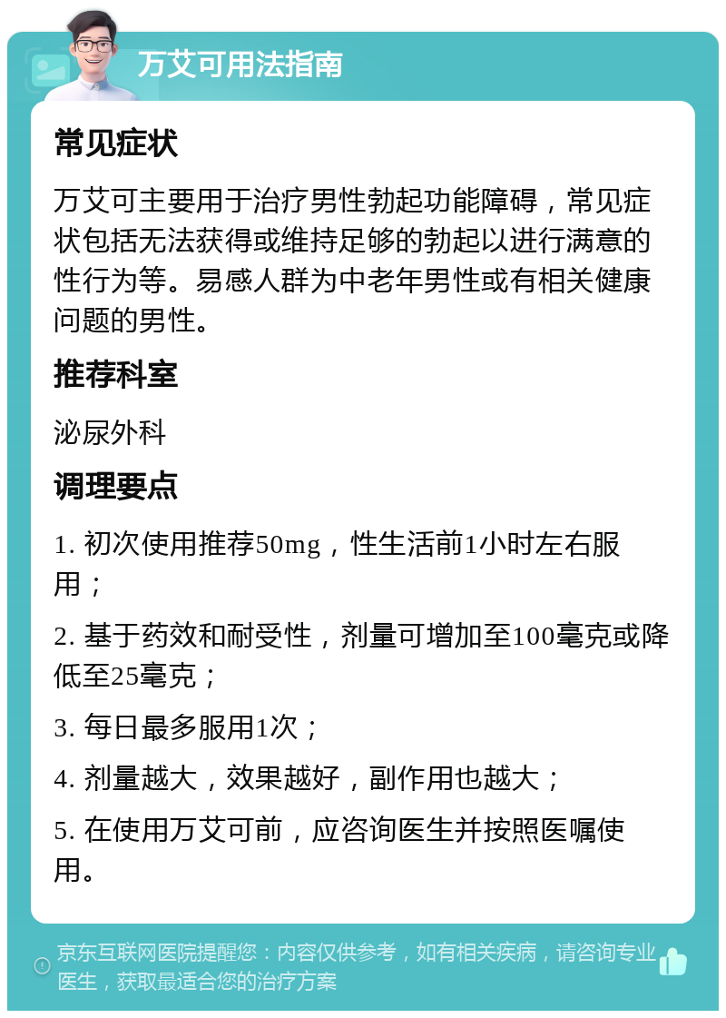 万艾可用法指南 常见症状 万艾可主要用于治疗男性勃起功能障碍，常见症状包括无法获得或维持足够的勃起以进行满意的性行为等。易感人群为中老年男性或有相关健康问题的男性。 推荐科室 泌尿外科 调理要点 1. 初次使用推荐50mg，性生活前1小时左右服用； 2. 基于药效和耐受性，剂量可增加至100毫克或降低至25毫克； 3. 每日最多服用1次； 4. 剂量越大，效果越好，副作用也越大； 5. 在使用万艾可前，应咨询医生并按照医嘱使用。