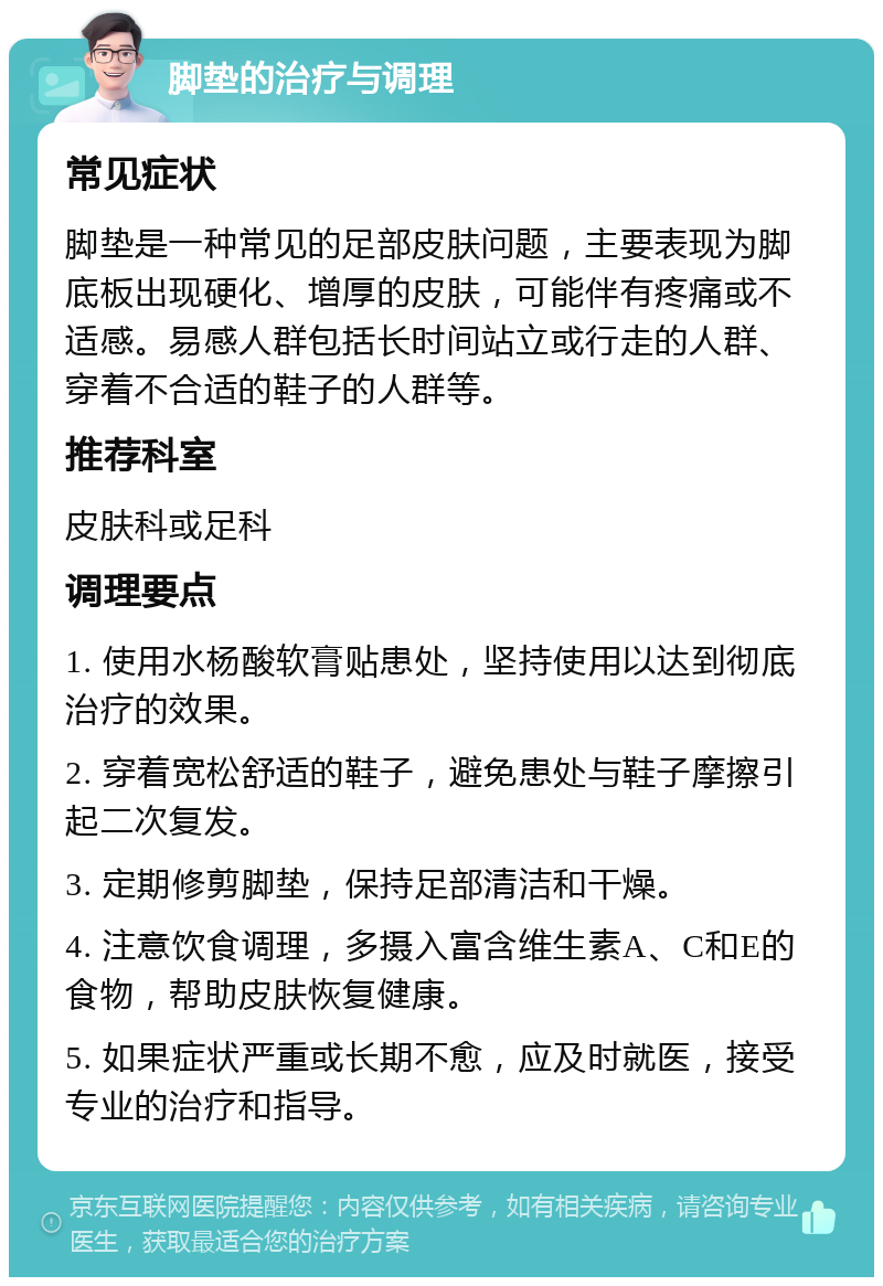 脚垫的治疗与调理 常见症状 脚垫是一种常见的足部皮肤问题，主要表现为脚底板出现硬化、增厚的皮肤，可能伴有疼痛或不适感。易感人群包括长时间站立或行走的人群、穿着不合适的鞋子的人群等。 推荐科室 皮肤科或足科 调理要点 1. 使用水杨酸软膏贴患处，坚持使用以达到彻底治疗的效果。 2. 穿着宽松舒适的鞋子，避免患处与鞋子摩擦引起二次复发。 3. 定期修剪脚垫，保持足部清洁和干燥。 4. 注意饮食调理，多摄入富含维生素A、C和E的食物，帮助皮肤恢复健康。 5. 如果症状严重或长期不愈，应及时就医，接受专业的治疗和指导。