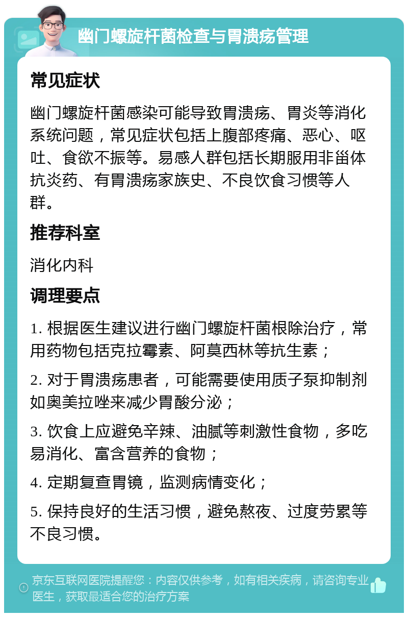 幽门螺旋杆菌检查与胃溃疡管理 常见症状 幽门螺旋杆菌感染可能导致胃溃疡、胃炎等消化系统问题，常见症状包括上腹部疼痛、恶心、呕吐、食欲不振等。易感人群包括长期服用非甾体抗炎药、有胃溃疡家族史、不良饮食习惯等人群。 推荐科室 消化内科 调理要点 1. 根据医生建议进行幽门螺旋杆菌根除治疗，常用药物包括克拉霉素、阿莫西林等抗生素； 2. 对于胃溃疡患者，可能需要使用质子泵抑制剂如奥美拉唑来减少胃酸分泌； 3. 饮食上应避免辛辣、油腻等刺激性食物，多吃易消化、富含营养的食物； 4. 定期复查胃镜，监测病情变化； 5. 保持良好的生活习惯，避免熬夜、过度劳累等不良习惯。