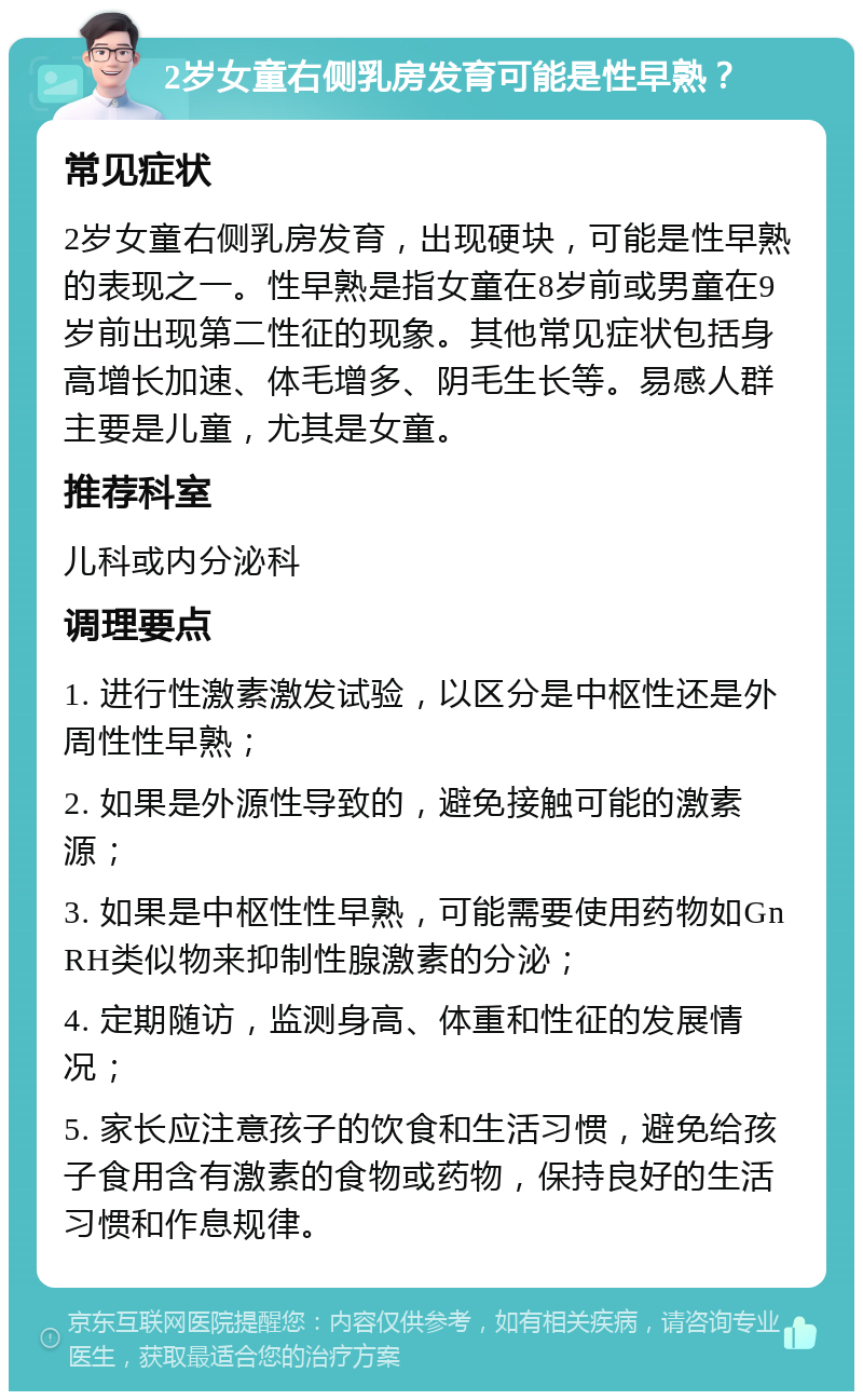 2岁女童右侧乳房发育可能是性早熟？ 常见症状 2岁女童右侧乳房发育，出现硬块，可能是性早熟的表现之一。性早熟是指女童在8岁前或男童在9岁前出现第二性征的现象。其他常见症状包括身高增长加速、体毛增多、阴毛生长等。易感人群主要是儿童，尤其是女童。 推荐科室 儿科或内分泌科 调理要点 1. 进行性激素激发试验，以区分是中枢性还是外周性性早熟； 2. 如果是外源性导致的，避免接触可能的激素源； 3. 如果是中枢性性早熟，可能需要使用药物如GnRH类似物来抑制性腺激素的分泌； 4. 定期随访，监测身高、体重和性征的发展情况； 5. 家长应注意孩子的饮食和生活习惯，避免给孩子食用含有激素的食物或药物，保持良好的生活习惯和作息规律。