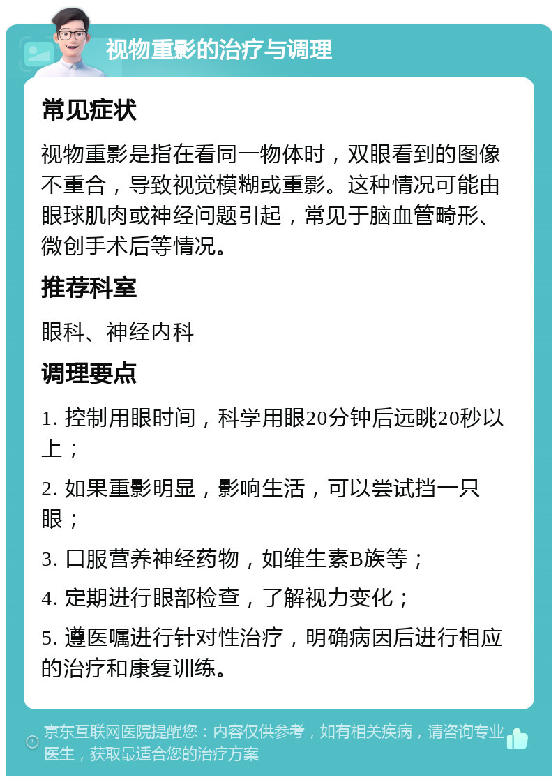 视物重影的治疗与调理 常见症状 视物重影是指在看同一物体时，双眼看到的图像不重合，导致视觉模糊或重影。这种情况可能由眼球肌肉或神经问题引起，常见于脑血管畸形、微创手术后等情况。 推荐科室 眼科、神经内科 调理要点 1. 控制用眼时间，科学用眼20分钟后远眺20秒以上； 2. 如果重影明显，影响生活，可以尝试挡一只眼； 3. 口服营养神经药物，如维生素B族等； 4. 定期进行眼部检查，了解视力变化； 5. 遵医嘱进行针对性治疗，明确病因后进行相应的治疗和康复训练。