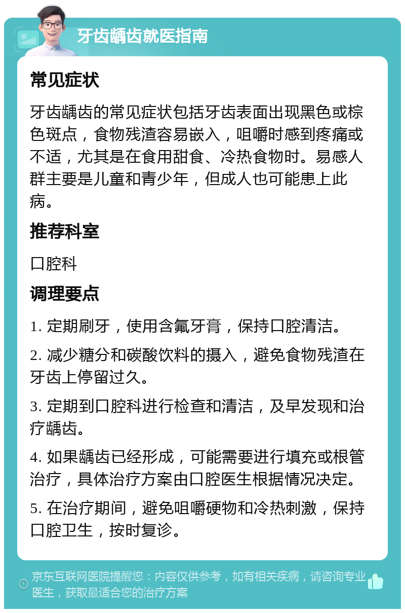 牙齿龋齿就医指南 常见症状 牙齿龋齿的常见症状包括牙齿表面出现黑色或棕色斑点，食物残渣容易嵌入，咀嚼时感到疼痛或不适，尤其是在食用甜食、冷热食物时。易感人群主要是儿童和青少年，但成人也可能患上此病。 推荐科室 口腔科 调理要点 1. 定期刷牙，使用含氟牙膏，保持口腔清洁。 2. 减少糖分和碳酸饮料的摄入，避免食物残渣在牙齿上停留过久。 3. 定期到口腔科进行检查和清洁，及早发现和治疗龋齿。 4. 如果龋齿已经形成，可能需要进行填充或根管治疗，具体治疗方案由口腔医生根据情况决定。 5. 在治疗期间，避免咀嚼硬物和冷热刺激，保持口腔卫生，按时复诊。